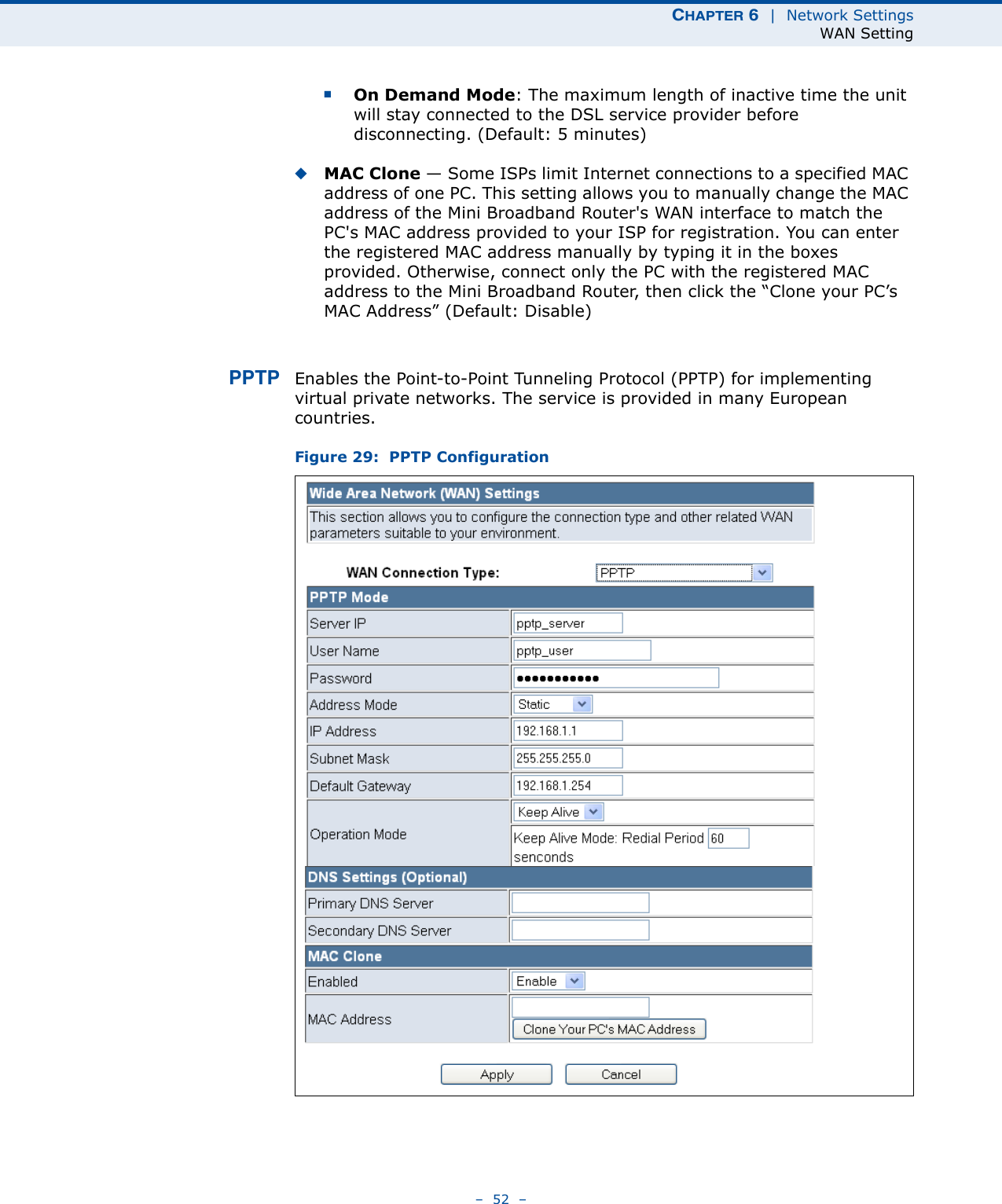 CHAPTER 6  |  Network SettingsWAN Setting–  52  –■On Demand Mode: The maximum length of inactive time the unit will stay connected to the DSL service provider before disconnecting. (Default: 5 minutes)◆MAC Clone — Some ISPs limit Internet connections to a specified MAC address of one PC. This setting allows you to manually change the MAC address of the Mini Broadband Router&apos;s WAN interface to match the PC&apos;s MAC address provided to your ISP for registration. You can enter the registered MAC address manually by typing it in the boxes provided. Otherwise, connect only the PC with the registered MAC address to the Mini Broadband Router, then click the “Clone your PC’s MAC Address” (Default: Disable)PPTP Enables the Point-to-Point Tunneling Protocol (PPTP) for implementing virtual private networks. The service is provided in many European countries. Figure 29:  PPTP Configuration