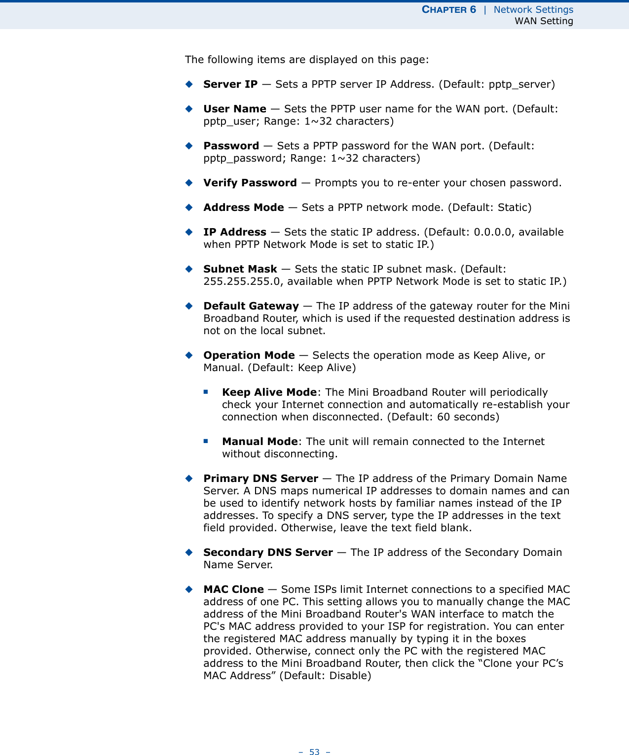 CHAPTER 6  |  Network SettingsWAN Setting–  53  –The following items are displayed on this page:◆Server IP — Sets a PPTP server IP Address. (Default: pptp_server)◆User Name — Sets the PPTP user name for the WAN port. (Default: pptp_user; Range: 1~32 characters)◆Password — Sets a PPTP password for the WAN port. (Default: pptp_password; Range: 1~32 characters)◆Verify Password — Prompts you to re-enter your chosen password.◆Address Mode — Sets a PPTP network mode. (Default: Static)◆IP Address — Sets the static IP address. (Default: 0.0.0.0, available when PPTP Network Mode is set to static IP.)◆Subnet Mask — Sets the static IP subnet mask. (Default: 255.255.255.0, available when PPTP Network Mode is set to static IP.)◆Default Gateway — The IP address of the gateway router for the Mini Broadband Router, which is used if the requested destination address is not on the local subnet.◆Operation Mode — Selects the operation mode as Keep Alive, or Manual. (Default: Keep Alive)■Keep Alive Mode: The Mini Broadband Router will periodically check your Internet connection and automatically re-establish your connection when disconnected. (Default: 60 seconds)■Manual Mode: The unit will remain connected to the Internet without disconnecting.◆Primary DNS Server — The IP address of the Primary Domain Name Server. A DNS maps numerical IP addresses to domain names and can be used to identify network hosts by familiar names instead of the IP addresses. To specify a DNS server, type the IP addresses in the text field provided. Otherwise, leave the text field blank.◆Secondary DNS Server — The IP address of the Secondary Domain Name Server.◆MAC Clone — Some ISPs limit Internet connections to a specified MAC address of one PC. This setting allows you to manually change the MAC address of the Mini Broadband Router&apos;s WAN interface to match the PC&apos;s MAC address provided to your ISP for registration. You can enter the registered MAC address manually by typing it in the boxes provided. Otherwise, connect only the PC with the registered MAC address to the Mini Broadband Router, then click the “Clone your PC’s MAC Address” (Default: Disable)