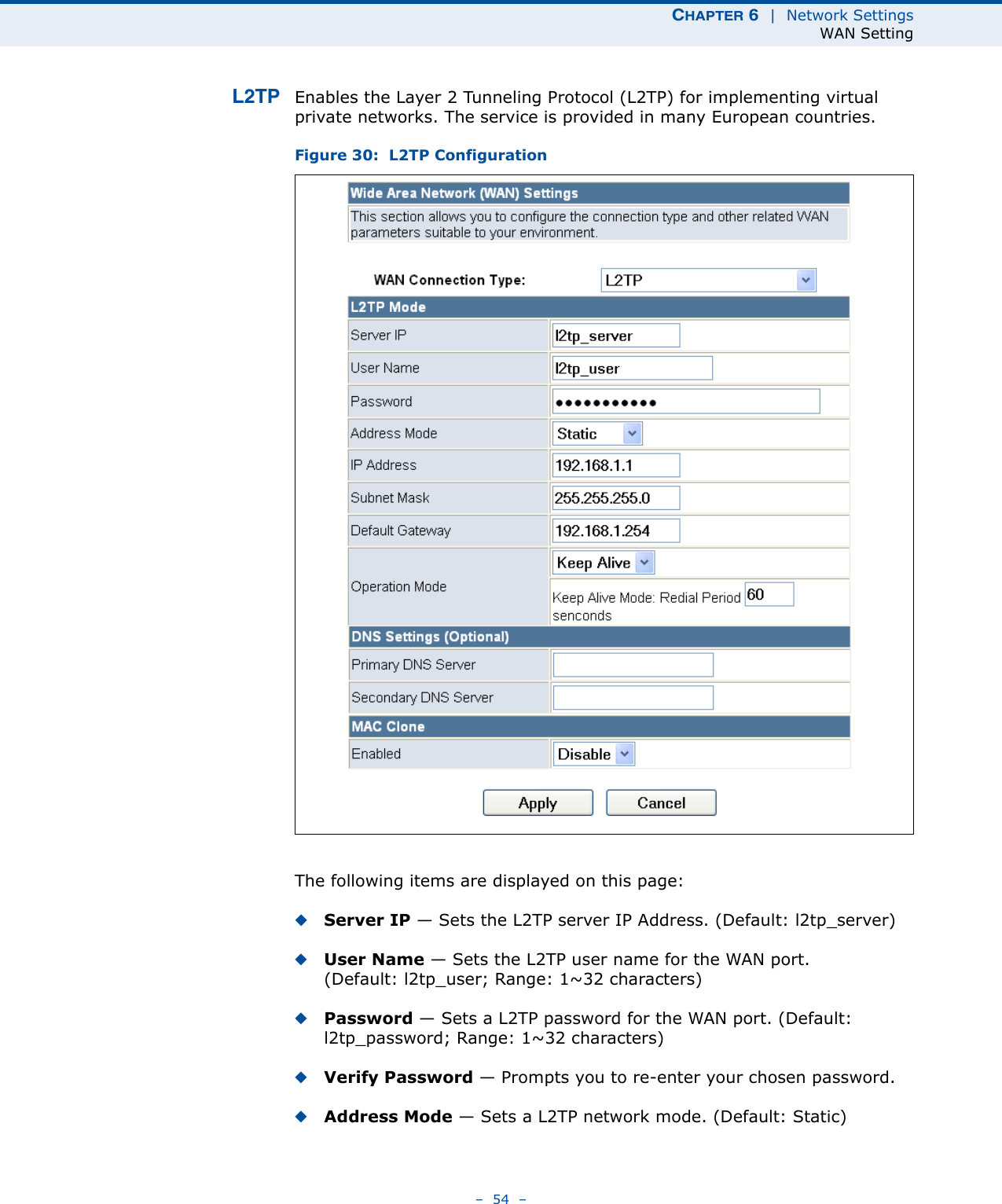 CHAPTER 6  |  Network SettingsWAN Setting–  54  –L2TP Enables the Layer 2 Tunneling Protocol (L2TP) for implementing virtual private networks. The service is provided in many European countries.Figure 30:  L2TP ConfigurationThe following items are displayed on this page:◆Server IP — Sets the L2TP server IP Address. (Default: l2tp_server)◆User Name — Sets the L2TP user name for the WAN port. (Default: l2tp_user; Range: 1~32 characters)◆Password — Sets a L2TP password for the WAN port. (Default: l2tp_password; Range: 1~32 characters)◆Verify Password — Prompts you to re-enter your chosen password.◆Address Mode — Sets a L2TP network mode. (Default: Static)