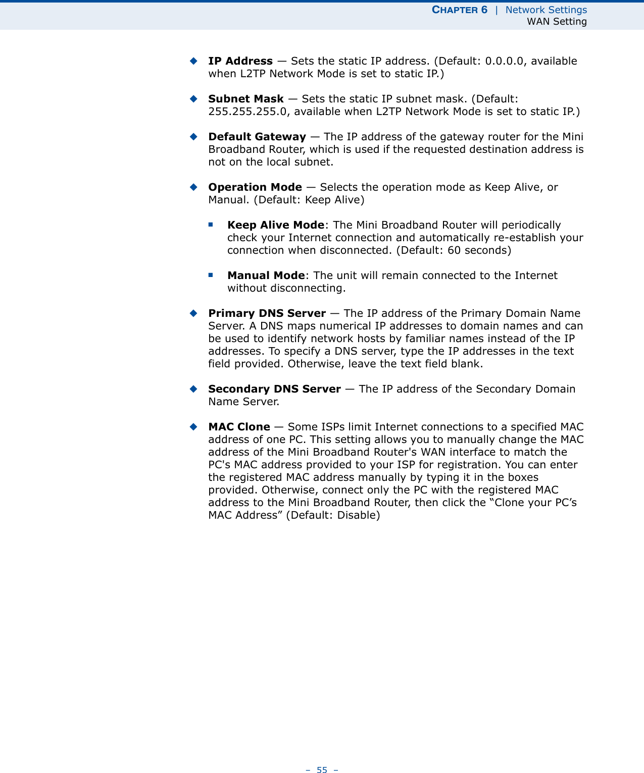 CHAPTER 6  |  Network SettingsWAN Setting–  55  –◆IP Address — Sets the static IP address. (Default: 0.0.0.0, available when L2TP Network Mode is set to static IP.)◆Subnet Mask — Sets the static IP subnet mask. (Default: 255.255.255.0, available when L2TP Network Mode is set to static IP.)◆Default Gateway — The IP address of the gateway router for the Mini Broadband Router, which is used if the requested destination address is not on the local subnet.◆Operation Mode — Selects the operation mode as Keep Alive, or Manual. (Default: Keep Alive)■Keep Alive Mode: The Mini Broadband Router will periodically check your Internet connection and automatically re-establish your connection when disconnected. (Default: 60 seconds)■Manual Mode: The unit will remain connected to the Internet without disconnecting.◆Primary DNS Server — The IP address of the Primary Domain Name Server. A DNS maps numerical IP addresses to domain names and can be used to identify network hosts by familiar names instead of the IP addresses. To specify a DNS server, type the IP addresses in the text field provided. Otherwise, leave the text field blank.◆Secondary DNS Server — The IP address of the Secondary Domain Name Server.◆MAC Clone — Some ISPs limit Internet connections to a specified MAC address of one PC. This setting allows you to manually change the MAC address of the Mini Broadband Router&apos;s WAN interface to match the PC&apos;s MAC address provided to your ISP for registration. You can enter the registered MAC address manually by typing it in the boxes provided. Otherwise, connect only the PC with the registered MAC address to the Mini Broadband Router, then click the “Clone your PC’s MAC Address” (Default: Disable)