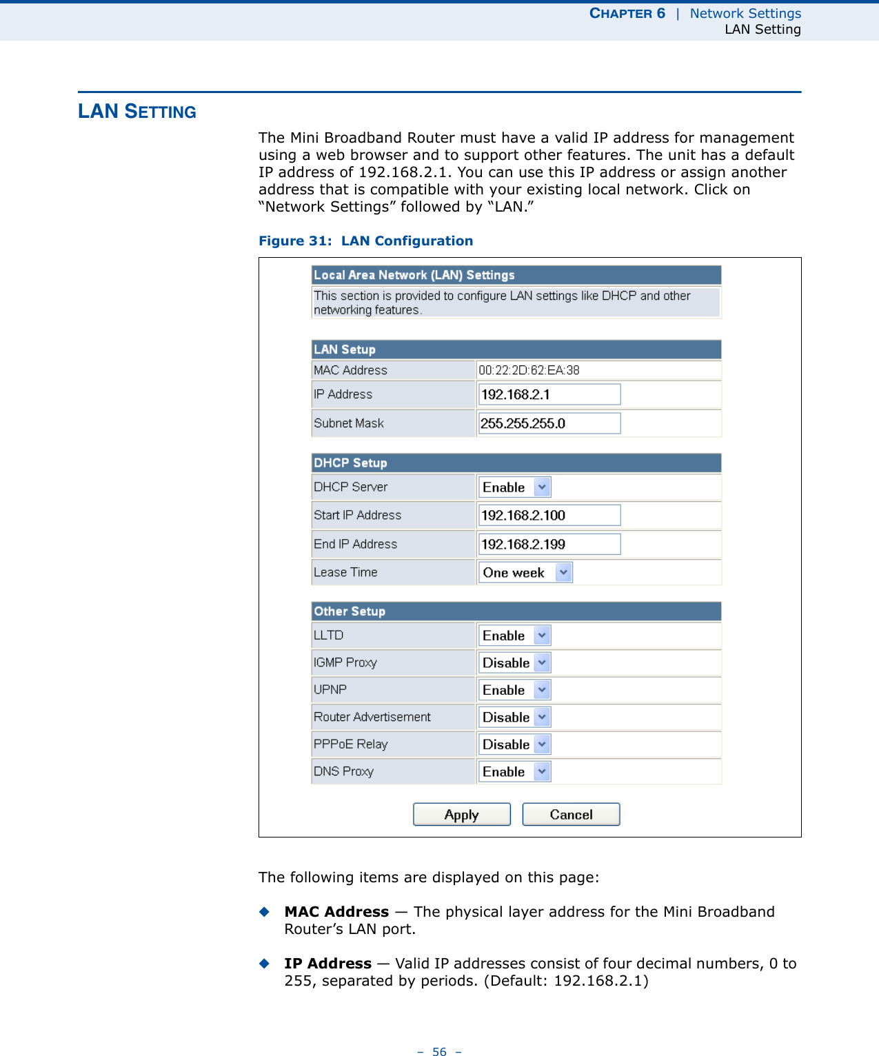 CHAPTER 6  |  Network SettingsLAN Setting–  56  –LAN SETTINGThe Mini Broadband Router must have a valid IP address for management using a web browser and to support other features. The unit has a default IP address of 192.168.2.1. You can use this IP address or assign another address that is compatible with your existing local network. Click on “Network Settings” followed by “LAN.”Figure 31:  LAN ConfigurationThe following items are displayed on this page:◆MAC Address — The physical layer address for the Mini Broadband Router’s LAN port.◆IP Address — Valid IP addresses consist of four decimal numbers, 0 to 255, separated by periods. (Default: 192.168.2.1)