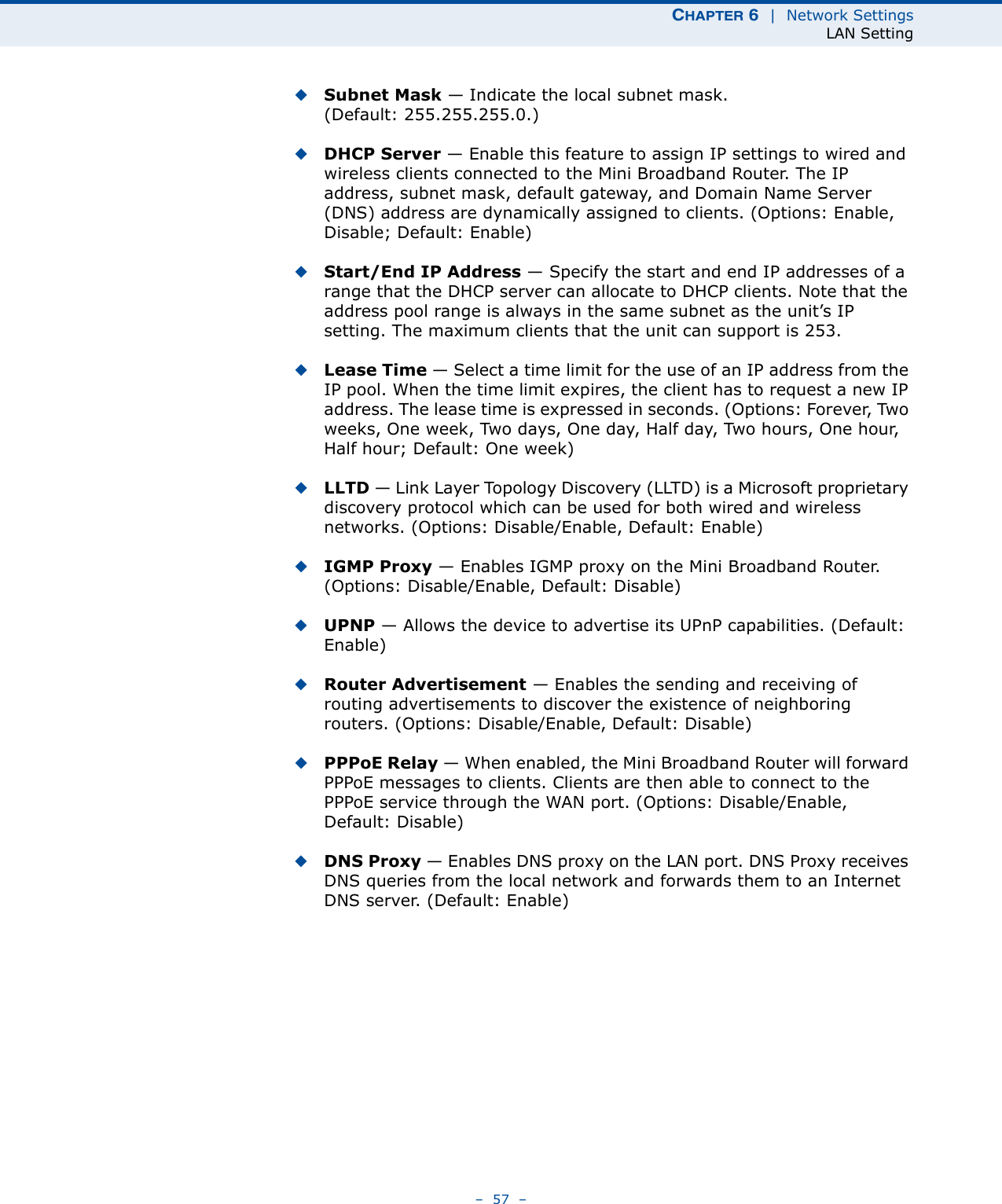 CHAPTER 6  |  Network SettingsLAN Setting–  57  –◆Subnet Mask — Indicate the local subnet mask. (Default: 255.255.255.0.)◆DHCP Server — Enable this feature to assign IP settings to wired and wireless clients connected to the Mini Broadband Router. The IP address, subnet mask, default gateway, and Domain Name Server (DNS) address are dynamically assigned to clients. (Options: Enable, Disable; Default: Enable)◆Start/End IP Address — Specify the start and end IP addresses of a range that the DHCP server can allocate to DHCP clients. Note that the address pool range is always in the same subnet as the unit’s IP setting. The maximum clients that the unit can support is 253.◆Lease Time — Select a time limit for the use of an IP address from the IP pool. When the time limit expires, the client has to request a new IP address. The lease time is expressed in seconds. (Options: Forever, Two weeks, One week, Two days, One day, Half day, Two hours, One hour, Half hour; Default: One week)◆LLTD — Link Layer Topology Discovery (LLTD) is a Microsoft proprietary discovery protocol which can be used for both wired and wireless networks. (Options: Disable/Enable, Default: Enable)◆IGMP Proxy — Enables IGMP proxy on the Mini Broadband Router. (Options: Disable/Enable, Default: Disable)◆UPNP — Allows the device to advertise its UPnP capabilities. (Default: Enable)◆Router Advertisement — Enables the sending and receiving of routing advertisements to discover the existence of neighboring routers. (Options: Disable/Enable, Default: Disable)◆PPPoE Relay — When enabled, the Mini Broadband Router will forward PPPoE messages to clients. Clients are then able to connect to the PPPoE service through the WAN port. (Options: Disable/Enable, Default: Disable)◆DNS Proxy — Enables DNS proxy on the LAN port. DNS Proxy receives DNS queries from the local network and forwards them to an Internet DNS server. (Default: Enable)