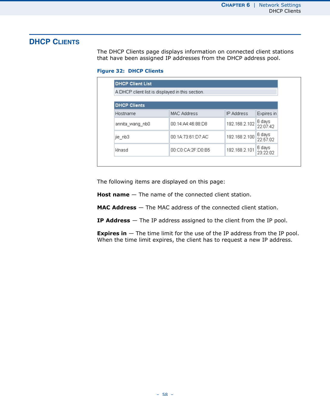 CHAPTER 6  |  Network SettingsDHCP Clients–  58  –DHCP CLIENTSThe DHCP Clients page displays information on connected client stations that have been assigned IP addresses from the DHCP address pool.Figure 32:  DHCP ClientsThe following items are displayed on this page:Host name — The name of the connected client station.MAC Address — The MAC address of the connected client station.IP Address — The IP address assigned to the client from the IP pool.Expires in — The time limit for the use of the IP address from the IP pool. When the time limit expires, the client has to request a new IP address. 