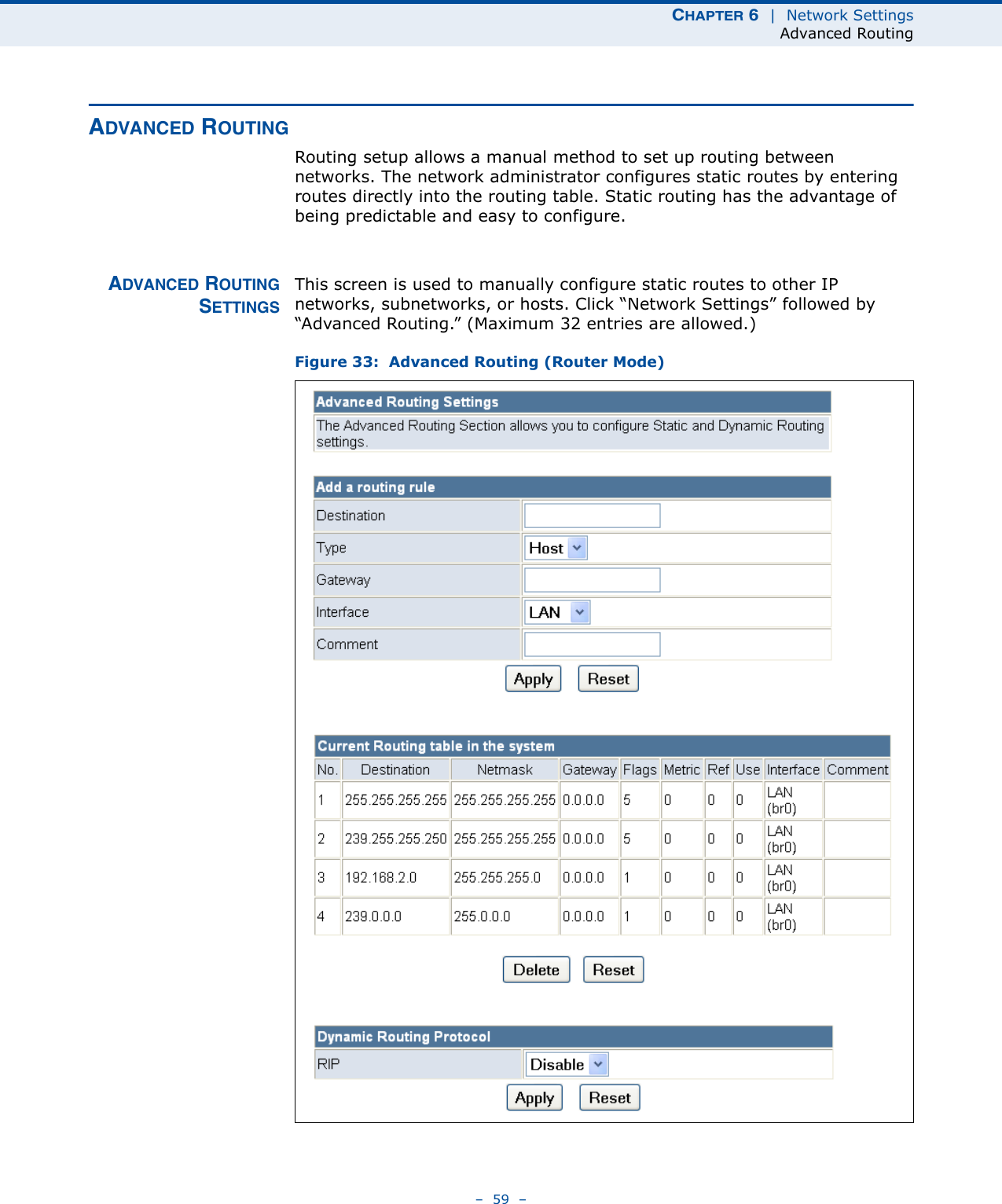 CHAPTER 6  |  Network SettingsAdvanced Routing–  59  –ADVANCED ROUTINGRouting setup allows a manual method to set up routing between networks. The network administrator configures static routes by entering routes directly into the routing table. Static routing has the advantage of being predictable and easy to configure. ADVANCED ROUTINGSETTINGSThis screen is used to manually configure static routes to other IP networks, subnetworks, or hosts. Click “Network Settings” followed by “Advanced Routing.” (Maximum 32 entries are allowed.)Figure 33:  Advanced Routing (Router Mode)