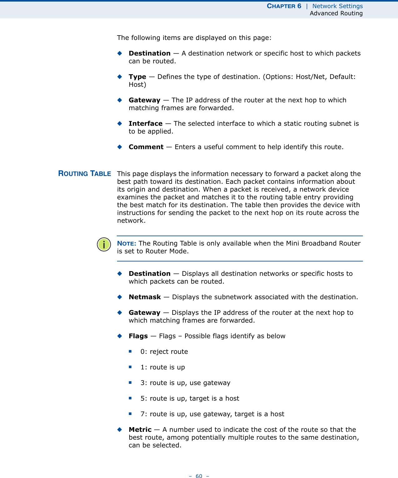 CHAPTER 6  |  Network SettingsAdvanced Routing–  60  –The following items are displayed on this page:◆Destination — A destination network or specific host to which packets can be routed.◆Type — Defines the type of destination. (Options: Host/Net, Default: Host)◆Gateway — The IP address of the router at the next hop to which matching frames are forwarded.◆Interface — The selected interface to which a static routing subnet is to be applied.◆Comment — Enters a useful comment to help identify this route.ROUTING TABLE This page displays the information necessary to forward a packet along the best path toward its destination. Each packet contains information about its origin and destination. When a packet is received, a network device examines the packet and matches it to the routing table entry providing the best match for its destination. The table then provides the device with instructions for sending the packet to the next hop on its route across the network.NOTE: The Routing Table is only available when the Mini Broadband Router is set to Router Mode.◆Destination — Displays all destination networks or specific hosts to which packets can be routed.◆Netmask — Displays the subnetwork associated with the destination.◆Gateway — Displays the IP address of the router at the next hop to which matching frames are forwarded.◆Flags — Flags – Possible flags identify as below■0: reject route■1: route is up■3: route is up, use gateway■5: route is up, target is a host■7: route is up, use gateway, target is a host◆Metric — A number used to indicate the cost of the route so that the best route, among potentially multiple routes to the same destination, can be selected.