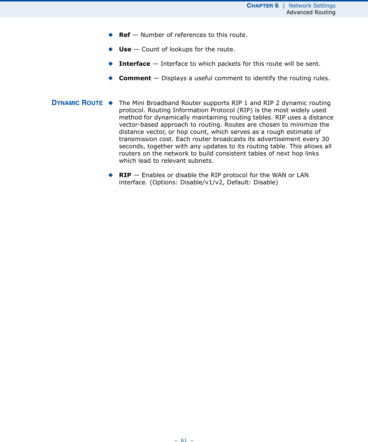 CHAPTER 6  |  Network SettingsAdvanced Routing–  61  –◆Ref — Number of references to this route.◆Use — Count of lookups for the route.◆Interface — Interface to which packets for this route will be sent.◆Comment — Displays a useful comment to identify the routing rules.DYNAMIC ROUTE ◆The Mini Broadband Router supports RIP 1 and RIP 2 dynamic routing protocol. Routing Information Protocol (RIP) is the most widely used method for dynamically maintaining routing tables. RIP uses a distance vector-based approach to routing. Routes are chosen to minimize the distance vector, or hop count, which serves as a rough estimate of transmission cost. Each router broadcasts its advertisement every 30 seconds, together with any updates to its routing table. This allows all routers on the network to build consistent tables of next hop links which lead to relevant subnets.◆RIP — Enables or disable the RIP protocol for the WAN or LAN interface. (Options: Disable/v1/v2, Default: Disable)