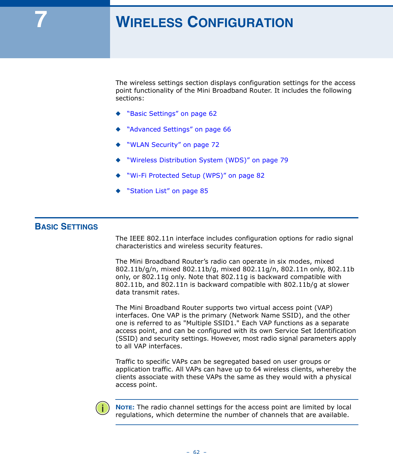 –  62  –7WIRELESS CONFIGURATIONThe wireless settings section displays configuration settings for the access point functionality of the Mini Broadband Router. It includes the following sections:◆“Basic Settings” on page 62◆“Advanced Settings” on page 66◆“WLAN Security” on page 72◆“Wireless Distribution System (WDS)” on page 79◆“Wi-Fi Protected Setup (WPS)” on page 82◆“Station List” on page 85BASIC SETTINGSThe IEEE 802.11n interface includes configuration options for radio signal characteristics and wireless security features. The Mini Broadband Router’s radio can operate in six modes, mixed 802.11b/g/n, mixed 802.11b/g, mixed 802.11g/n, 802.11n only, 802.11b only, or 802.11g only. Note that 802.11g is backward compatible with 802.11b, and 802.11n is backward compatible with 802.11b/g at slower data transmit rates.The Mini Broadband Router supports two virtual access point (VAP) interfaces. One VAP is the primary (Network Name SSID), and the other one is referred to as &quot;Multiple SSID1.&quot; Each VAP functions as a separate access point, and can be configured with its own Service Set Identification (SSID) and security settings. However, most radio signal parameters apply to all VAP interfaces.Traffic to specific VAPs can be segregated based on user groups or application traffic. All VAPs can have up to 64 wireless clients, whereby the clients associate with these VAPs the same as they would with a physical access point.NOTE: The radio channel settings for the access point are limited by local regulations, which determine the number of channels that are available.