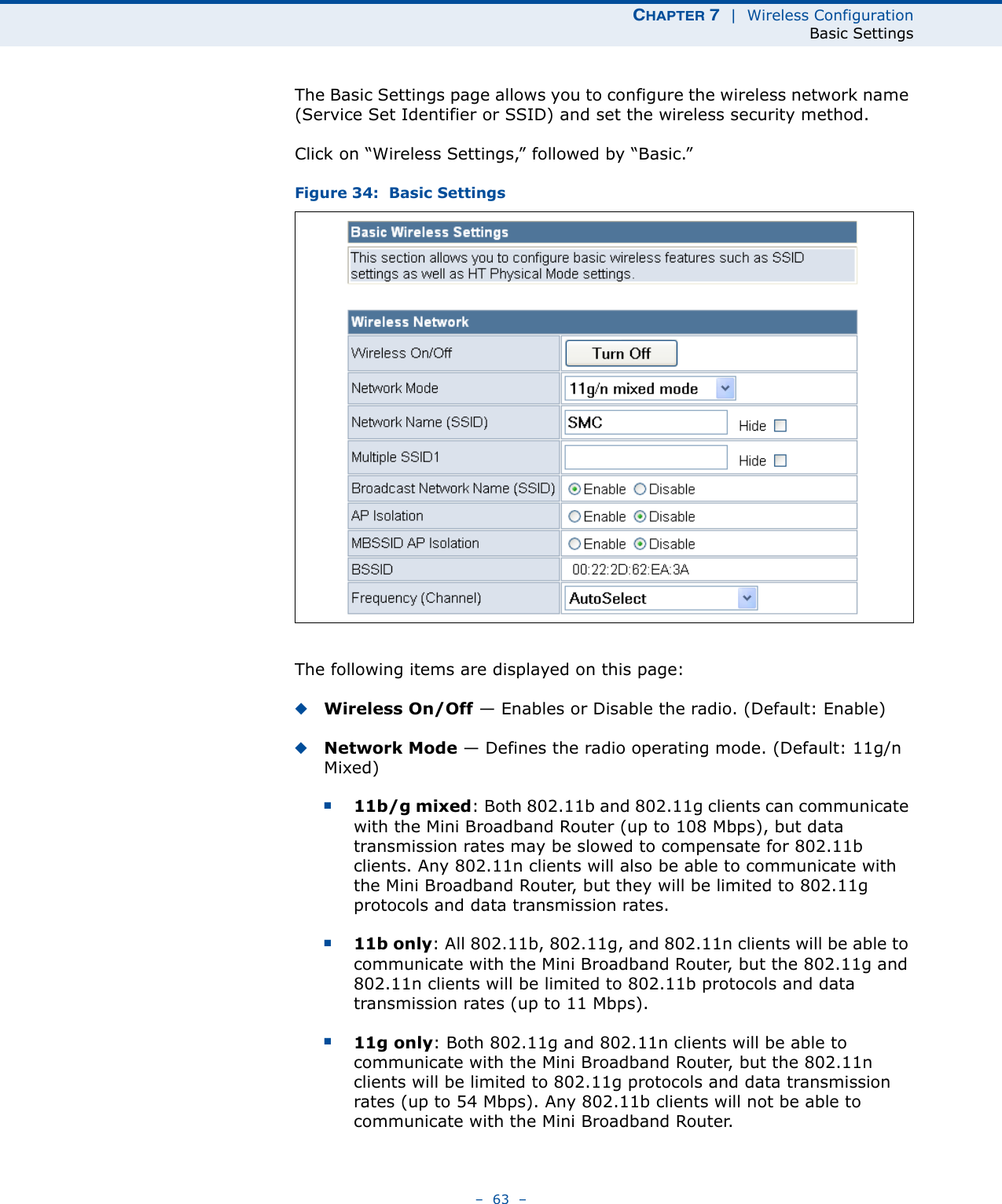 CHAPTER 7  |  Wireless ConfigurationBasic Settings–  63  –The Basic Settings page allows you to configure the wireless network name (Service Set Identifier or SSID) and set the wireless security method.Click on “Wireless Settings,” followed by “Basic.”Figure 34:  Basic SettingsThe following items are displayed on this page:◆Wireless On/Off — Enables or Disable the radio. (Default: Enable)◆Network Mode — Defines the radio operating mode. (Default: 11g/n Mixed)■11b/g mixed: Both 802.11b and 802.11g clients can communicate with the Mini Broadband Router (up to 108 Mbps), but data transmission rates may be slowed to compensate for 802.11b clients. Any 802.11n clients will also be able to communicate with the Mini Broadband Router, but they will be limited to 802.11g protocols and data transmission rates.■11b only: All 802.11b, 802.11g, and 802.11n clients will be able to communicate with the Mini Broadband Router, but the 802.11g and 802.11n clients will be limited to 802.11b protocols and data transmission rates (up to 11 Mbps).■11g only: Both 802.11g and 802.11n clients will be able to communicate with the Mini Broadband Router, but the 802.11n clients will be limited to 802.11g protocols and data transmission rates (up to 54 Mbps). Any 802.11b clients will not be able to communicate with the Mini Broadband Router.