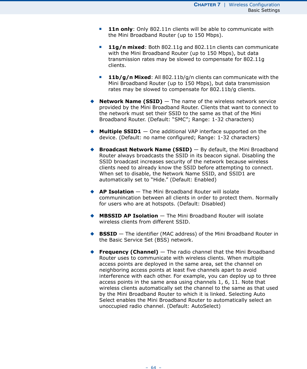 CHAPTER 7  |  Wireless ConfigurationBasic Settings–  64  –■11n only: Only 802.11n clients will be able to communicate with the Mini Broadband Router (up to 150 Mbps).■11g/n mixed: Both 802.11g and 802.11n clients can communicate with the Mini Broadband Router (up to 150 Mbps), but data transmission rates may be slowed to compensate for 802.11g clients.■11b/g/n Mixed: All 802.11b/g/n clients can communicate with the Mini Broadband Router (up to 150 Mbps), but data transmission rates may be slowed to compensate for 802.11b/g clients.◆Network Name (SSID) — The name of the wireless network service provided by the Mini Broadband Router. Clients that want to connect to the network must set their SSID to the same as that of the Mini Broadband Router. (Default: “SMC”; Range: 1-32 characters)◆Multiple SSID1 — One additional VAP interface supported on the device. (Default: no name configured; Range: 1-32 characters)◆Broadcast Network Name (SSID) — By default, the Mini Broadband Router always broadcasts the SSID in its beacon signal. Disabling the SSID broadcast increases security of the network because wireless clients need to already know the SSID before attempting to connect. When set to disable, the Network Name SSID, and SSID1 are automatically set to “Hide.” (Default: Enabled)◆AP Isolation — The Mini Broadband Router will isolate communincation between all clients in order to protect them. Normally for users who are at hotspots. (Default: Disabled)◆MBSSID AP Isolation — The Mini Broadband Router will isolate wireless clients from different SSID.◆BSSID — The identifier (MAC address) of the Mini Broadband Router in the Basic Service Set (BSS) network.◆Frequency (Channel) — The radio channel that the Mini Broadband Router uses to communicate with wireless clients. When multiple access points are deployed in the same area, set the channel on neighboring access points at least five channels apart to avoid interference with each other. For example, you can deploy up to three access points in the same area using channels 1, 6, 11. Note that wireless clients automatically set the channel to the same as that used by the Mini Broadband Router to which it is linked. Selecting Auto Select enables the Mini Broadband Router to automatically select an unoccupied radio channel. (Default: AutoSelect)