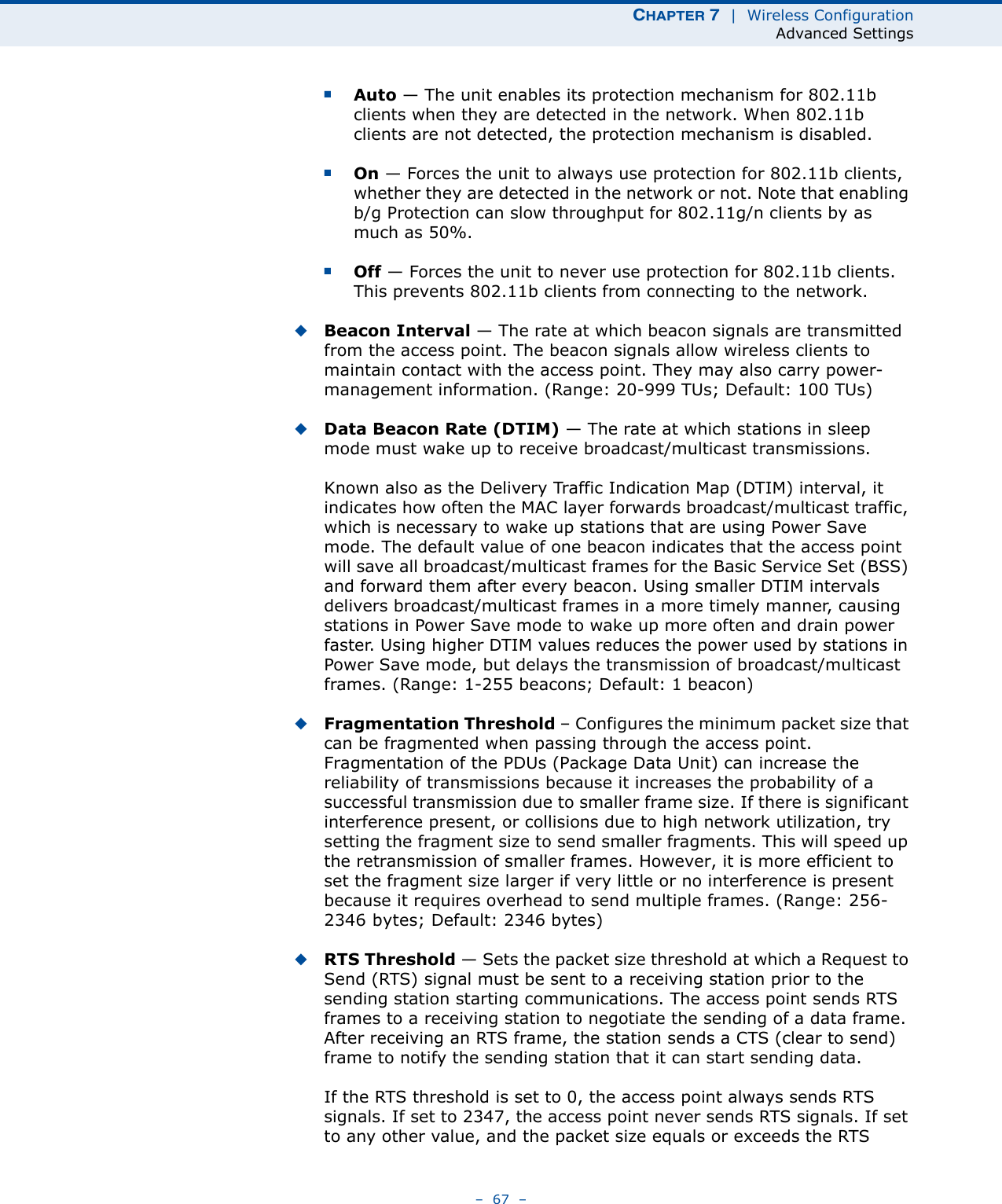 CHAPTER 7  |  Wireless ConfigurationAdvanced Settings–  67  –■Auto — The unit enables its protection mechanism for 802.11b clients when they are detected in the network. When 802.11b clients are not detected, the protection mechanism is disabled.■On — Forces the unit to always use protection for 802.11b clients, whether they are detected in the network or not. Note that enabling b/g Protection can slow throughput for 802.11g/n clients by as much as 50%.■Off — Forces the unit to never use protection for 802.11b clients. This prevents 802.11b clients from connecting to the network.◆Beacon Interval — The rate at which beacon signals are transmitted from the access point. The beacon signals allow wireless clients to maintain contact with the access point. They may also carry power-management information. (Range: 20-999 TUs; Default: 100 TUs)◆Data Beacon Rate (DTIM) — The rate at which stations in sleep mode must wake up to receive broadcast/multicast transmissions. Known also as the Delivery Traffic Indication Map (DTIM) interval, it indicates how often the MAC layer forwards broadcast/multicast traffic, which is necessary to wake up stations that are using Power Save mode. The default value of one beacon indicates that the access point will save all broadcast/multicast frames for the Basic Service Set (BSS) and forward them after every beacon. Using smaller DTIM intervals delivers broadcast/multicast frames in a more timely manner, causing stations in Power Save mode to wake up more often and drain power faster. Using higher DTIM values reduces the power used by stations in Power Save mode, but delays the transmission of broadcast/multicast frames. (Range: 1-255 beacons; Default: 1 beacon)◆Fragmentation Threshold – Configures the minimum packet size that can be fragmented when passing through the access point. Fragmentation of the PDUs (Package Data Unit) can increase the reliability of transmissions because it increases the probability of a successful transmission due to smaller frame size. If there is significant interference present, or collisions due to high network utilization, try setting the fragment size to send smaller fragments. This will speed up the retransmission of smaller frames. However, it is more efficient to set the fragment size larger if very little or no interference is present because it requires overhead to send multiple frames. (Range: 256-2346 bytes; Default: 2346 bytes)◆RTS Threshold — Sets the packet size threshold at which a Request to Send (RTS) signal must be sent to a receiving station prior to the sending station starting communications. The access point sends RTS frames to a receiving station to negotiate the sending of a data frame. After receiving an RTS frame, the station sends a CTS (clear to send) frame to notify the sending station that it can start sending data.If the RTS threshold is set to 0, the access point always sends RTS signals. If set to 2347, the access point never sends RTS signals. If set to any other value, and the packet size equals or exceeds the RTS 