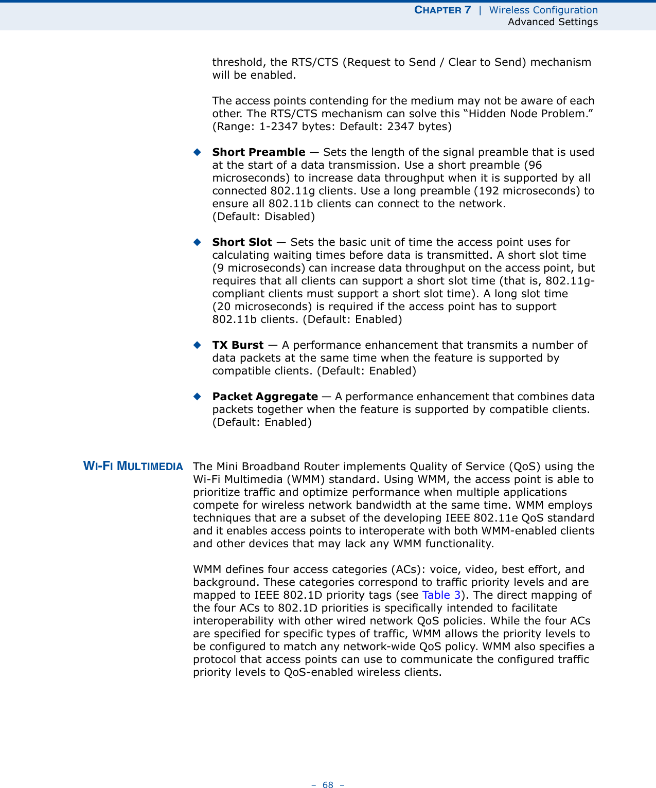 CHAPTER 7  |  Wireless ConfigurationAdvanced Settings–  68  –threshold, the RTS/CTS (Request to Send / Clear to Send) mechanism will be enabled.The access points contending for the medium may not be aware of each other. The RTS/CTS mechanism can solve this “Hidden Node Problem.” (Range: 1-2347 bytes: Default: 2347 bytes)◆Short Preamble — Sets the length of the signal preamble that is used at the start of a data transmission. Use a short preamble (96 microseconds) to increase data throughput when it is supported by all connected 802.11g clients. Use a long preamble (192 microseconds) to ensure all 802.11b clients can connect to the network. (Default: Disabled)◆Short Slot — Sets the basic unit of time the access point uses for calculating waiting times before data is transmitted. A short slot time (9 microseconds) can increase data throughput on the access point, but requires that all clients can support a short slot time (that is, 802.11g-compliant clients must support a short slot time). A long slot time (20 microseconds) is required if the access point has to support 802.11b clients. (Default: Enabled)◆TX Burst — A performance enhancement that transmits a number of data packets at the same time when the feature is supported by compatible clients. (Default: Enabled)◆Packet Aggregate — A performance enhancement that combines data packets together when the feature is supported by compatible clients. (Default: Enabled)WI-FI MULTIMEDIA The Mini Broadband Router implements Quality of Service (QoS) using the Wi-Fi Multimedia (WMM) standard. Using WMM, the access point is able to prioritize traffic and optimize performance when multiple applications compete for wireless network bandwidth at the same time. WMM employs techniques that are a subset of the developing IEEE 802.11e QoS standard and it enables access points to interoperate with both WMM-enabled clients and other devices that may lack any WMM functionality.WMM defines four access categories (ACs): voice, video, best effort, and background. These categories correspond to traffic priority levels and are mapped to IEEE 802.1D priority tags (see Ta b l e 3 ). The direct mapping of the four ACs to 802.1D priorities is specifically intended to facilitate interoperability with other wired network QoS policies. While the four ACs are specified for specific types of traffic, WMM allows the priority levels to be configured to match any network-wide QoS policy. WMM also specifies a protocol that access points can use to communicate the configured traffic priority levels to QoS-enabled wireless clients.