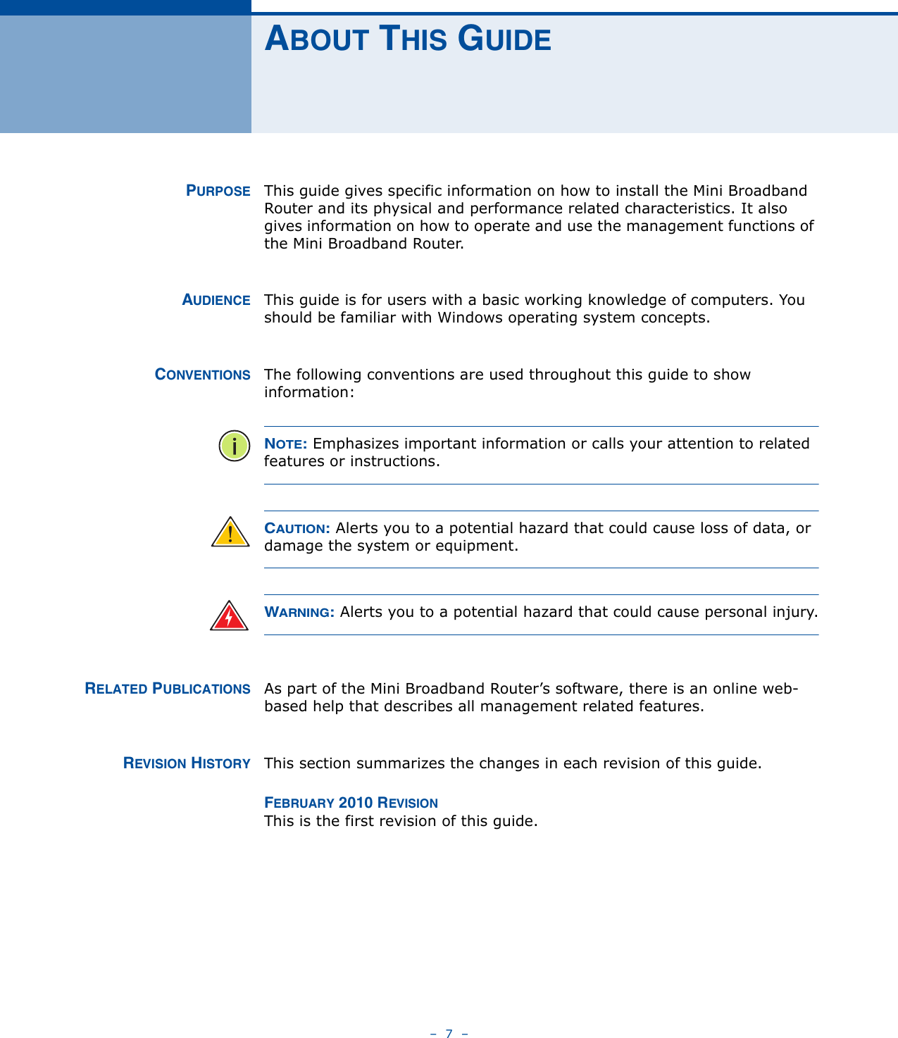 –  7  –ABOUT THIS GUIDEPURPOSE This guide gives specific information on how to install the Mini Broadband Router and its physical and performance related characteristics. It also gives information on how to operate and use the management functions of the Mini Broadband Router.AUDIENCE This guide is for users with a basic working knowledge of computers. You should be familiar with Windows operating system concepts.CONVENTIONS The following conventions are used throughout this guide to show information:NOTE: Emphasizes important information or calls your attention to related features or instructions.CAUTION: Alerts you to a potential hazard that could cause loss of data, or damage the system or equipment.WARNING: Alerts you to a potential hazard that could cause personal injury.RELATED PUBLICATIONS As part of the Mini Broadband Router’s software, there is an online web-based help that describes all management related features.REVISION HISTORY This section summarizes the changes in each revision of this guide.FEBRUARY 2010 REVISIONThis is the first revision of this guide. 