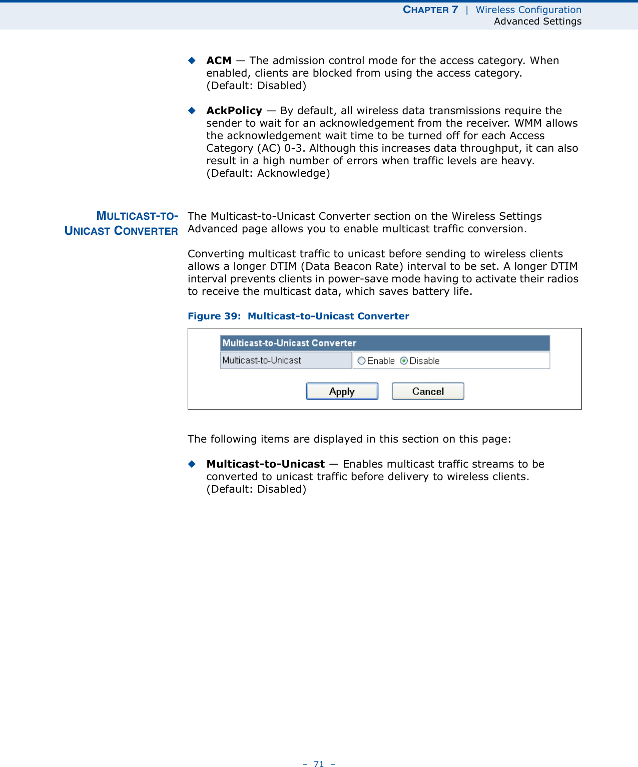 CHAPTER 7  |  Wireless ConfigurationAdvanced Settings–  71  –◆ACM — The admission control mode for the access category. When enabled, clients are blocked from using the access category. (Default: Disabled) ◆AckPolicy — By default, all wireless data transmissions require the sender to wait for an acknowledgement from the receiver. WMM allows the acknowledgement wait time to be turned off for each Access Category (AC) 0-3. Although this increases data throughput, it can also result in a high number of errors when traffic levels are heavy. (Default: Acknowledge)MULTICAST-TO-UNICAST CONVERTERThe Multicast-to-Unicast Converter section on the Wireless Settings Advanced page allows you to enable multicast traffic conversion.Converting multicast traffic to unicast before sending to wireless clients allows a longer DTIM (Data Beacon Rate) interval to be set. A longer DTIM interval prevents clients in power-save mode having to activate their radios to receive the multicast data, which saves battery life.Figure 39:  Multicast-to-Unicast ConverterThe following items are displayed in this section on this page:◆Multicast-to-Unicast — Enables multicast traffic streams to be converted to unicast traffic before delivery to wireless clients. (Default: Disabled)