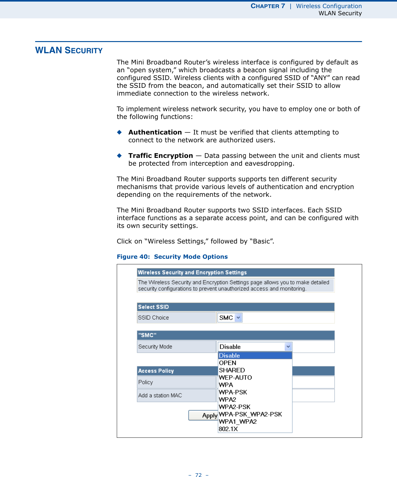 CHAPTER 7  |  Wireless ConfigurationWLAN Security–  72  –WLAN SECURITYThe Mini Broadband Router’s wireless interface is configured by default as an “open system,” which broadcasts a beacon signal including the configured SSID. Wireless clients with a configured SSID of “ANY” can read the SSID from the beacon, and automatically set their SSID to allow immediate connection to the wireless network.To implement wireless network security, you have to employ one or both of the following functions:◆Authentication — It must be verified that clients attempting to connect to the network are authorized users.◆Traffic Encryption — Data passing between the unit and clients must be protected from interception and eavesdropping.The Mini Broadband Router supports supports ten different security mechanisms that provide various levels of authentication and encryption depending on the requirements of the network.The Mini Broadband Router supports two SSID interfaces. Each SSID interface functions as a separate access point, and can be configured with its own security settings.Click on “Wireless Settings,” followed by “Basic”.Figure 40:  Security Mode Options