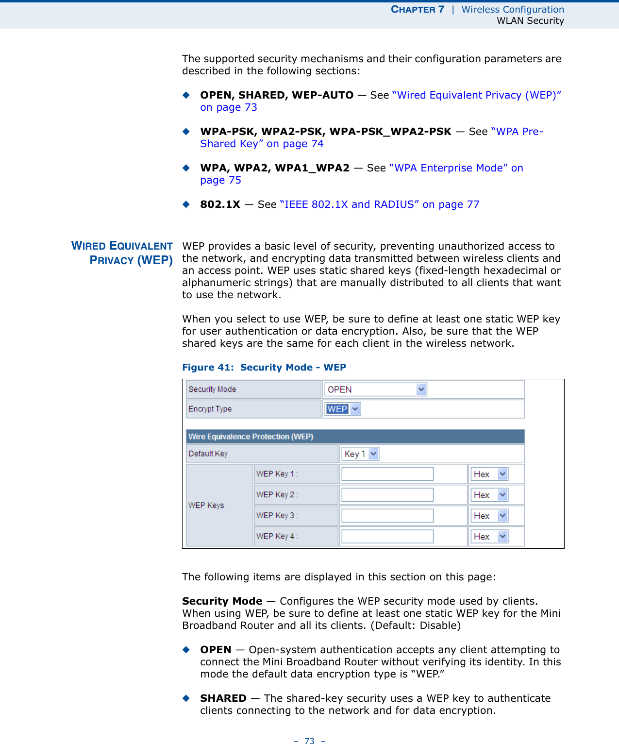 CHAPTER 7  |  Wireless ConfigurationWLAN Security–  73  –The supported security mechanisms and their configuration parameters are described in the following sections:◆OPEN, SHARED, WEP-AUTO — See “Wired Equivalent Privacy (WEP)” on page 73◆WPA-PSK, WPA2-PSK, WPA-PSK_WPA2-PSK — See “WPA Pre-Shared Key” on page 74◆WPA, WPA2, WPA1_WPA2 — See “WPA Enterprise Mode” on page 75◆802.1X — See “IEEE 802.1X and RADIUS” on page 77WIRED EQUIVALENTPRIVACY (WEP)WEP provides a basic level of security, preventing unauthorized access to the network, and encrypting data transmitted between wireless clients and an access point. WEP uses static shared keys (fixed-length hexadecimal or alphanumeric strings) that are manually distributed to all clients that want to use the network.When you select to use WEP, be sure to define at least one static WEP key for user authentication or data encryption. Also, be sure that the WEP shared keys are the same for each client in the wireless network.Figure 41:  Security Mode - WEPThe following items are displayed in this section on this page:Security Mode — Configures the WEP security mode used by clients. When using WEP, be sure to define at least one static WEP key for the Mini Broadband Router and all its clients. (Default: Disable)◆OPEN — Open-system authentication accepts any client attempting to connect the Mini Broadband Router without verifying its identity. In this mode the default data encryption type is “WEP.” ◆SHARED — The shared-key security uses a WEP key to authenticate clients connecting to the network and for data encryption. 