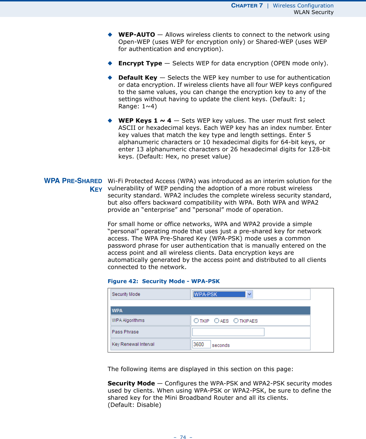 CHAPTER 7  |  Wireless ConfigurationWLAN Security–  74  –◆WEP-AUTO — Allows wireless clients to connect to the network using Open-WEP (uses WEP for encryption only) or Shared-WEP (uses WEP for authentication and encryption). ◆Encrypt Type — Selects WEP for data encryption (OPEN mode only).◆Default Key — Selects the WEP key number to use for authentication or data encryption. If wireless clients have all four WEP keys configured to the same values, you can change the encryption key to any of the settings without having to update the client keys. (Default: 1; Range: 1~4)◆WEP Keys 1 ~ 4 — Sets WEP key values. The user must first select ASCII or hexadecimal keys. Each WEP key has an index number. Enter key values that match the key type and length settings. Enter 5 alphanumeric characters or 10 hexadecimal digits for 64-bit keys, or enter 13 alphanumeric characters or 26 hexadecimal digits for 128-bit keys. (Default: Hex, no preset value)WPA PRE-SHAREDKEYWi-Fi Protected Access (WPA) was introduced as an interim solution for the vulnerability of WEP pending the adoption of a more robust wireless security standard. WPA2 includes the complete wireless security standard, but also offers backward compatibility with WPA. Both WPA and WPA2 provide an “enterprise” and “personal” mode of operation.For small home or office networks, WPA and WPA2 provide a simple “personal” operating mode that uses just a pre-shared key for network access. The WPA Pre-Shared Key (WPA-PSK) mode uses a common password phrase for user authentication that is manually entered on the access point and all wireless clients. Data encryption keys are automatically generated by the access point and distributed to all clients connected to the network.Figure 42:  Security Mode - WPA-PSKThe following items are displayed in this section on this page:Security Mode — Configures the WPA-PSK and WPA2-PSK security modes used by clients. When using WPA-PSK or WPA2-PSK, be sure to define the shared key for the Mini Broadband Router and all its clients. (Default: Disable)