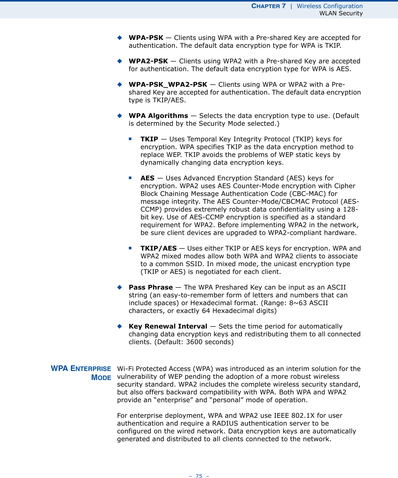 CHAPTER 7  |  Wireless ConfigurationWLAN Security–  75  –◆WPA-PSK — Clients using WPA with a Pre-shared Key are accepted for authentication. The default data encryption type for WPA is TKIP.◆WPA2-PSK — Clients using WPA2 with a Pre-shared Key are accepted for authentication. The default data encryption type for WPA is AES.◆WPA-PSK_WPA2-PSK — Clients using WPA or WPA2 with a Pre-shared Key are accepted for authentication. The default data encryption type is TKIP/AES.◆WPA Algorithms — Selects the data encryption type to use. (Default is determined by the Security Mode selected.)■TKIP — Uses Temporal Key Integrity Protocol (TKIP) keys for encryption. WPA specifies TKIP as the data encryption method to replace WEP. TKIP avoids the problems of WEP static keys by dynamically changing data encryption keys.■AES — Uses Advanced Encryption Standard (AES) keys for encryption. WPA2 uses AES Counter-Mode encryption with Cipher Block Chaining Message Authentication Code (CBC-MAC) for message integrity. The AES Counter-Mode/CBCMAC Protocol (AES-CCMP) provides extremely robust data confidentiality using a 128-bit key. Use of AES-CCMP encryption is specified as a standard requirement for WPA2. Before implementing WPA2 in the network, be sure client devices are upgraded to WPA2-compliant hardware.■TKIP/AES — Uses either TKIP or AES keys for encryption. WPA and WPA2 mixed modes allow both WPA and WPA2 clients to associate to a common SSID. In mixed mode, the unicast encryption type (TKIP or AES) is negotiated for each client.◆Pass Phrase — The WPA Preshared Key can be input as an ASCII string (an easy-to-remember form of letters and numbers that can include spaces) or Hexadecimal format. (Range: 8~63 ASCII characters, or exactly 64 Hexadecimal digits)◆Key Renewal Interval — Sets the time period for automatically changing data encryption keys and redistributing them to all connected clients. (Default: 3600 seconds)WPA ENTERPRISEMODEWi-Fi Protected Access (WPA) was introduced as an interim solution for the vulnerability of WEP pending the adoption of a more robust wireless security standard. WPA2 includes the complete wireless security standard, but also offers backward compatibility with WPA. Both WPA and WPA2 provide an “enterprise” and “personal” mode of operation.For enterprise deployment, WPA and WPA2 use IEEE 802.1X for user authentication and require a RADIUS authentication server to be configured on the wired network. Data encryption keys are automatically generated and distributed to all clients connected to the network.