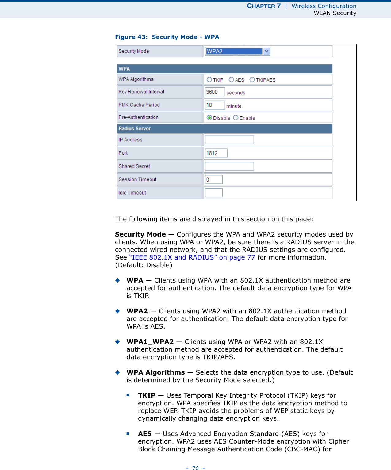 CHAPTER 7  |  Wireless ConfigurationWLAN Security–  76  –Figure 43:  Security Mode - WPAThe following items are displayed in this section on this page:Security Mode — Configures the WPA and WPA2 security modes used by clients. When using WPA or WPA2, be sure there is a RADIUS server in the connected wired network, and that the RADIUS settings are configured. See “IEEE 802.1X and RADIUS” on page 77 for more information. (Default: Disable)◆WPA — Clients using WPA with an 802.1X authentication method are accepted for authentication. The default data encryption type for WPA is TKIP.◆WPA2 — Clients using WPA2 with an 802.1X authentication method are accepted for authentication. The default data encryption type for WPA is AES.◆WPA1_WPA2 — Clients using WPA or WPA2 with an 802.1X authentication method are accepted for authentication. The default data encryption type is TKIP/AES.◆WPA Algorithms — Selects the data encryption type to use. (Default is determined by the Security Mode selected.)■TKIP — Uses Temporal Key Integrity Protocol (TKIP) keys for encryption. WPA specifies TKIP as the data encryption method to replace WEP. TKIP avoids the problems of WEP static keys by dynamically changing data encryption keys.■AES — Uses Advanced Encryption Standard (AES) keys for encryption. WPA2 uses AES Counter-Mode encryption with Cipher Block Chaining Message Authentication Code (CBC-MAC) for 