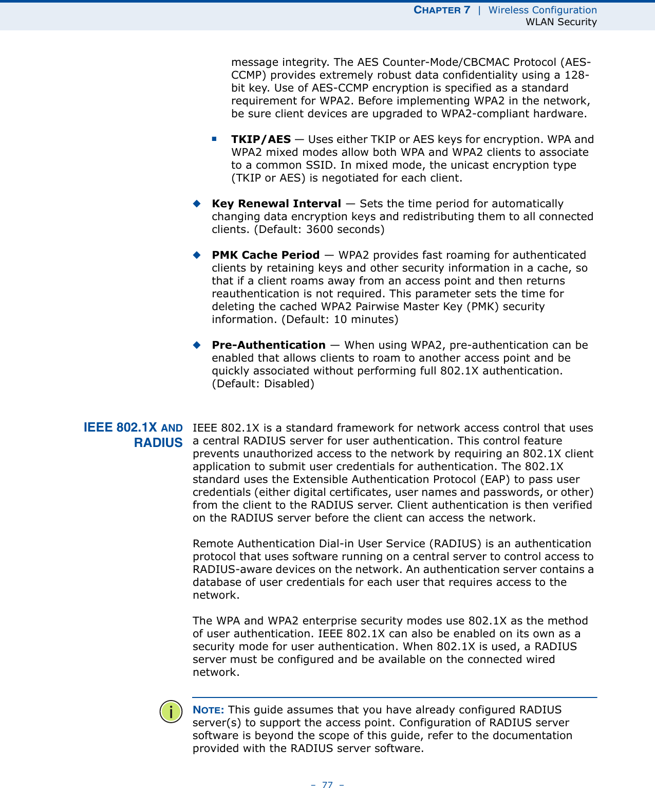 CHAPTER 7  |  Wireless ConfigurationWLAN Security–  77  –message integrity. The AES Counter-Mode/CBCMAC Protocol (AES-CCMP) provides extremely robust data confidentiality using a 128-bit key. Use of AES-CCMP encryption is specified as a standard requirement for WPA2. Before implementing WPA2 in the network, be sure client devices are upgraded to WPA2-compliant hardware.■TKIP/AES — Uses either TKIP or AES keys for encryption. WPA and WPA2 mixed modes allow both WPA and WPA2 clients to associate to a common SSID. In mixed mode, the unicast encryption type (TKIP or AES) is negotiated for each client.◆Key Renewal Interval — Sets the time period for automatically changing data encryption keys and redistributing them to all connected clients. (Default: 3600 seconds)◆PMK Cache Period — WPA2 provides fast roaming for authenticated clients by retaining keys and other security information in a cache, so that if a client roams away from an access point and then returns reauthentication is not required. This parameter sets the time for deleting the cached WPA2 Pairwise Master Key (PMK) security information. (Default: 10 minutes)◆Pre-Authentication — When using WPA2, pre-authentication can be enabled that allows clients to roam to another access point and be quickly associated without performing full 802.1X authentication. (Default: Disabled)IEEE 802.1X ANDRADIUSIEEE 802.1X is a standard framework for network access control that uses a central RADIUS server for user authentication. This control feature prevents unauthorized access to the network by requiring an 802.1X client application to submit user credentials for authentication. The 802.1X standard uses the Extensible Authentication Protocol (EAP) to pass user credentials (either digital certificates, user names and passwords, or other) from the client to the RADIUS server. Client authentication is then verified on the RADIUS server before the client can access the network.Remote Authentication Dial-in User Service (RADIUS) is an authentication protocol that uses software running on a central server to control access to RADIUS-aware devices on the network. An authentication server contains a database of user credentials for each user that requires access to the network.The WPA and WPA2 enterprise security modes use 802.1X as the method of user authentication. IEEE 802.1X can also be enabled on its own as a security mode for user authentication. When 802.1X is used, a RADIUS server must be configured and be available on the connected wired network.NOTE: This guide assumes that you have already configured RADIUS server(s) to support the access point. Configuration of RADIUS server software is beyond the scope of this guide, refer to the documentation provided with the RADIUS server software.