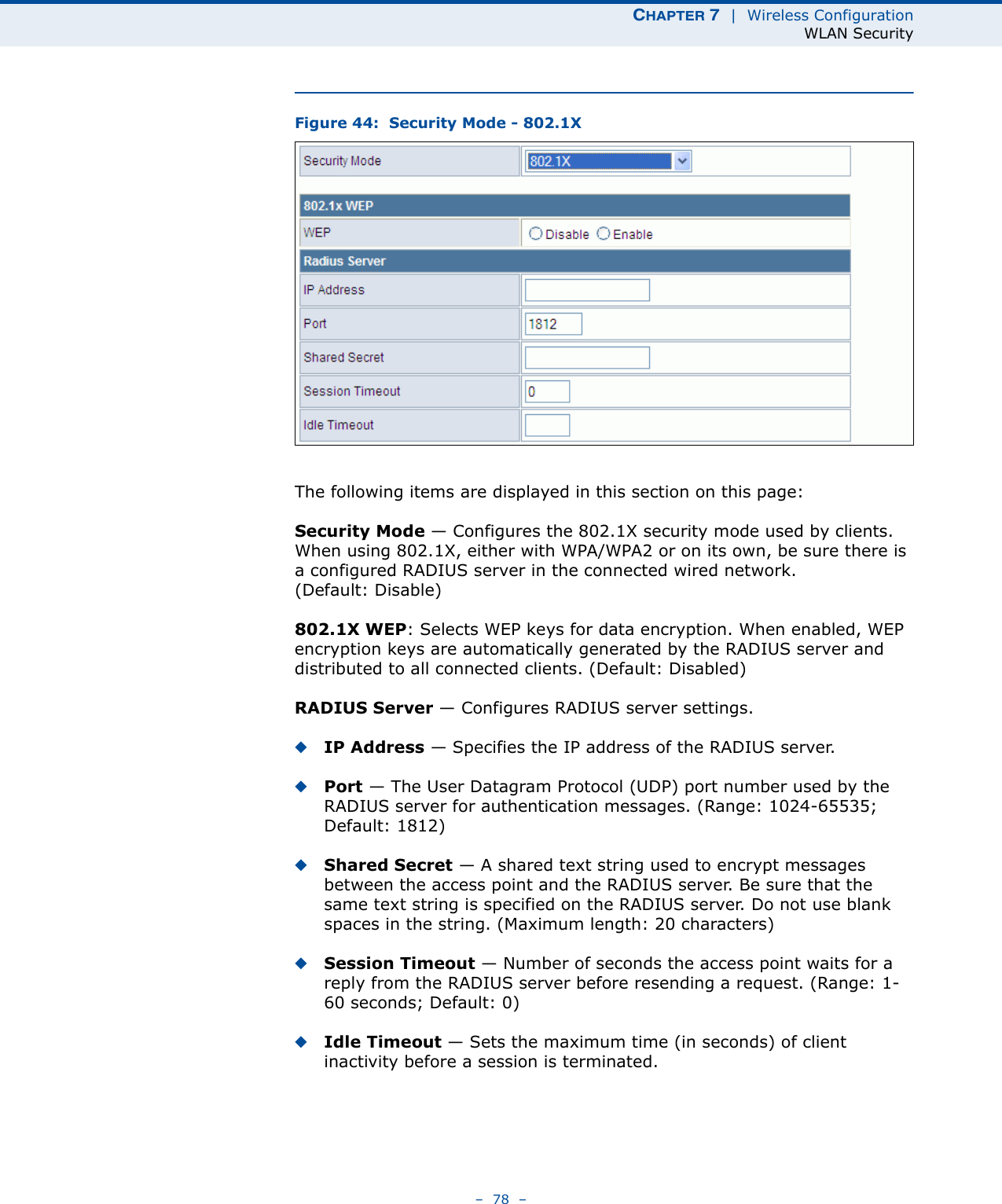 CHAPTER 7  |  Wireless ConfigurationWLAN Security–  78  –Figure 44:  Security Mode - 802.1XThe following items are displayed in this section on this page:Security Mode — Configures the 802.1X security mode used by clients. When using 802.1X, either with WPA/WPA2 or on its own, be sure there is a configured RADIUS server in the connected wired network. (Default: Disable)802.1X WEP: Selects WEP keys for data encryption. When enabled, WEP encryption keys are automatically generated by the RADIUS server and distributed to all connected clients. (Default: Disabled)RADIUS Server — Configures RADIUS server settings.◆IP Address — Specifies the IP address of the RADIUS server.◆Port — The User Datagram Protocol (UDP) port number used by the RADIUS server for authentication messages. (Range: 1024-65535;  Default: 1812)◆Shared Secret — A shared text string used to encrypt messages between the access point and the RADIUS server. Be sure that the same text string is specified on the RADIUS server. Do not use blank spaces in the string. (Maximum length: 20 characters)◆Session Timeout — Number of seconds the access point waits for a reply from the RADIUS server before resending a request. (Range: 1-60 seconds; Default: 0)◆Idle Timeout — Sets the maximum time (in seconds) of client inactivity before a session is terminated. 