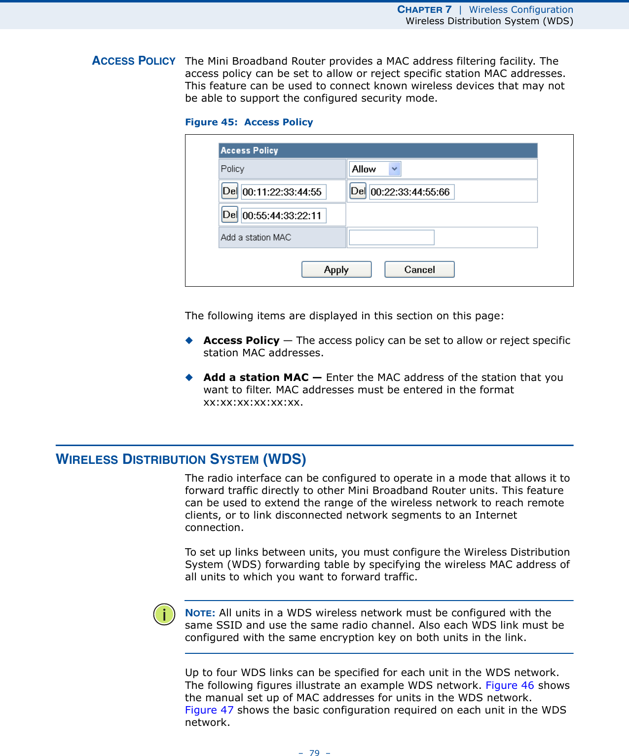 CHAPTER 7  |  Wireless ConfigurationWireless Distribution System (WDS)–  79  –ACCESS POLICY The Mini Broadband Router provides a MAC address filtering facility. The access policy can be set to allow or reject specific station MAC addresses. This feature can be used to connect known wireless devices that may not be able to support the configured security mode.Figure 45:  Access PolicyThe following items are displayed in this section on this page:◆Access Policy — The access policy can be set to allow or reject specific station MAC addresses. ◆Add a station MAC — Enter the MAC address of the station that you want to filter. MAC addresses must be entered in the format xx:xx:xx:xx:xx:xx.WIRELESS DISTRIBUTION SYSTEM (WDS)The radio interface can be configured to operate in a mode that allows it to forward traffic directly to other Mini Broadband Router units. This feature can be used to extend the range of the wireless network to reach remote clients, or to link disconnected network segments to an Internet connection.To set up links between units, you must configure the Wireless Distribution System (WDS) forwarding table by specifying the wireless MAC address of all units to which you want to forward traffic.NOTE: All units in a WDS wireless network must be configured with the same SSID and use the same radio channel. Also each WDS link must be configured with the same encryption key on both units in the link.Up to four WDS links can be specified for each unit in the WDS network. The following figures illustrate an example WDS network. Figure 46 shows the manual set up of MAC addresses for units in the WDS network. Figure 47 shows the basic configuration required on each unit in the WDS network.