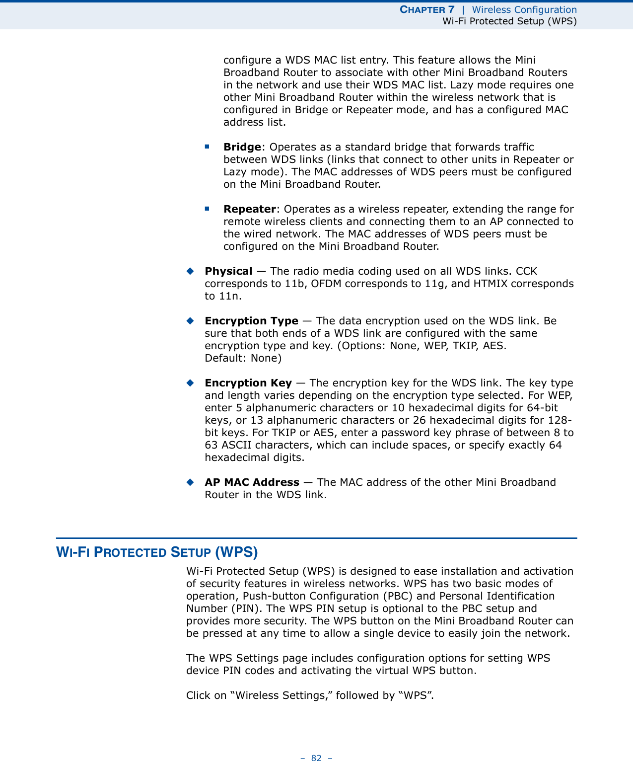 CHAPTER 7  |  Wireless ConfigurationWi-Fi Protected Setup (WPS)–  82  –configure a WDS MAC list entry. This feature allows the Mini Broadband Router to associate with other Mini Broadband Routers in the network and use their WDS MAC list. Lazy mode requires one other Mini Broadband Router within the wireless network that is configured in Bridge or Repeater mode, and has a configured MAC address list.■Bridge: Operates as a standard bridge that forwards traffic between WDS links (links that connect to other units in Repeater or Lazy mode). The MAC addresses of WDS peers must be configured on the Mini Broadband Router.■Repeater: Operates as a wireless repeater, extending the range for remote wireless clients and connecting them to an AP connected to the wired network. The MAC addresses of WDS peers must be configured on the Mini Broadband Router.◆Physical — The radio media coding used on all WDS links. CCK corresponds to 11b, OFDM corresponds to 11g, and HTMIX corresponds to 11n.◆Encryption Type — The data encryption used on the WDS link. Be sure that both ends of a WDS link are configured with the same encryption type and key. (Options: None, WEP, TKIP, AES. Default: None)◆Encryption Key — The encryption key for the WDS link. The key type and length varies depending on the encryption type selected. For WEP, enter 5 alphanumeric characters or 10 hexadecimal digits for 64-bit keys, or 13 alphanumeric characters or 26 hexadecimal digits for 128-bit keys. For TKIP or AES, enter a password key phrase of between 8 to 63 ASCII characters, which can include spaces, or specify exactly 64 hexadecimal digits.◆AP MAC Address — The MAC address of the other Mini Broadband Router in the WDS link. WI-FI PROTECTED SETUP (WPS)Wi-Fi Protected Setup (WPS) is designed to ease installation and activation of security features in wireless networks. WPS has two basic modes of operation, Push-button Configuration (PBC) and Personal Identification Number (PIN). The WPS PIN setup is optional to the PBC setup and provides more security. The WPS button on the Mini Broadband Router can be pressed at any time to allow a single device to easily join the network.The WPS Settings page includes configuration options for setting WPS device PIN codes and activating the virtual WPS button.Click on “Wireless Settings,” followed by “WPS”.