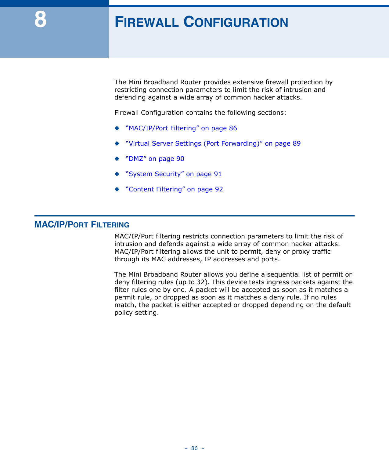 –  86  –8FIREWALL CONFIGURATIONThe Mini Broadband Router provides extensive firewall protection by restricting connection parameters to limit the risk of intrusion and defending against a wide array of common hacker attacks.Firewall Configuration contains the following sections:◆“MAC/IP/Port Filtering” on page 86◆“Virtual Server Settings (Port Forwarding)” on page 89◆“DMZ” on page 90◆“System Security” on page 91◆“Content Filtering” on page 92MAC/IP/PORT FILTERINGMAC/IP/Port filtering restricts connection parameters to limit the risk of intrusion and defends against a wide array of common hacker attacks. MAC/IP/Port filtering allows the unit to permit, deny or proxy traffic through its MAC addresses, IP addresses and ports. The Mini Broadband Router allows you define a sequential list of permit or deny filtering rules (up to 32). This device tests ingress packets against the filter rules one by one. A packet will be accepted as soon as it matches a permit rule, or dropped as soon as it matches a deny rule. If no rules match, the packet is either accepted or dropped depending on the default policy setting.