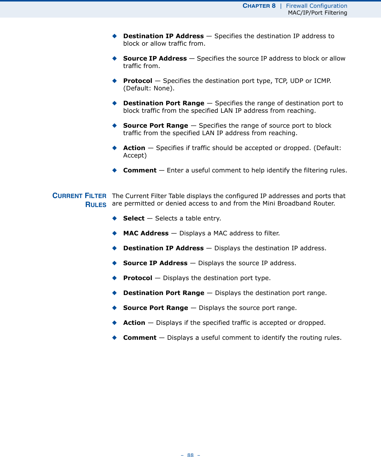 CHAPTER 8  |  Firewall ConfigurationMAC/IP/Port Filtering–  88  –◆Destination IP Address — Specifies the destination IP address to block or allow traffic from.◆Source IP Address — Specifies the source IP address to block or allow traffic from.◆Protocol — Specifies the destination port type, TCP, UDP or ICMP. (Default: None).◆Destination Port Range — Specifies the range of destination port to block traffic from the specified LAN IP address from reaching.◆Source Port Range — Specifies the range of source port to block traffic from the specified LAN IP address from reaching.◆Action — Specifies if traffic should be accepted or dropped. (Default: Accept)◆Comment — Enter a useful comment to help identify the filtering rules.CURRENT FILTERRULESThe Current Filter Table displays the configured IP addresses and ports that are permitted or denied access to and from the Mini Broadband Router. ◆Select — Selects a table entry.◆MAC Address — Displays a MAC address to filter.◆Destination IP Address — Displays the destination IP address.◆Source IP Address — Displays the source IP address.◆Protocol — Displays the destination port type.◆Destination Port Range — Displays the destination port range.◆Source Port Range — Displays the source port range.◆Action — Displays if the specified traffic is accepted or dropped.◆Comment — Displays a useful comment to identify the routing rules.