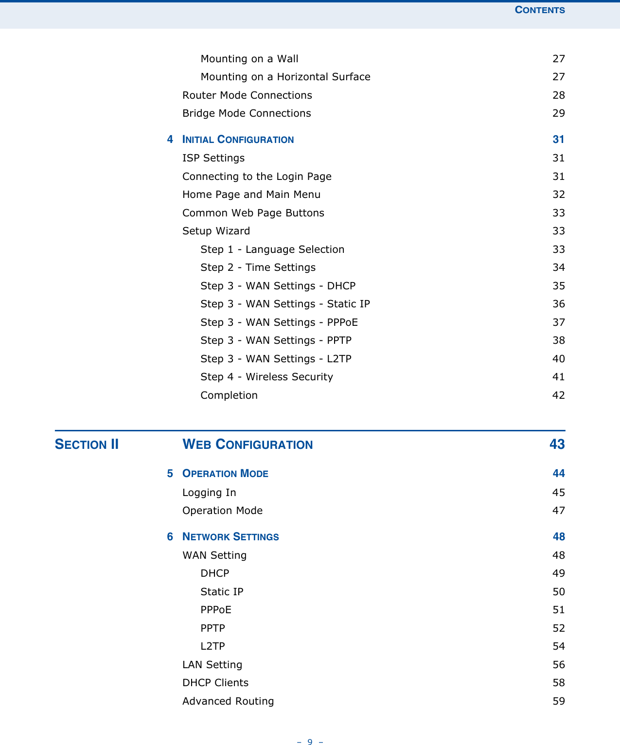 CONTENTS–  9  –Mounting on a Wall  27Mounting on a Horizontal Surface  27Router Mode Connections  28Bridge Mode Connections  294INITIAL CONFIGURATION 31ISP Settings  31Connecting to the Login Page  31Home Page and Main Menu  32Common Web Page Buttons  33Setup Wizard  33Step 1 - Language Selection  33Step 2 - Time Settings  34Step 3 - WAN Settings - DHCP  35Step 3 - WAN Settings - Static IP  36Step 3 - WAN Settings - PPPoE  37Step 3 - WAN Settings - PPTP  38Step 3 - WAN Settings - L2TP  40Step 4 - Wireless Security  41Completion 42SECTION II WEB CONFIGURATION 435OPERATION MODE 44Logging In  45Operation Mode  476NETWORK SETTINGS 48WAN Setting  48DHCP 49Static IP  50PPPoE 51PPTP  52L2TP  54LAN Setting  56DHCP Clients  58Advanced Routing  59