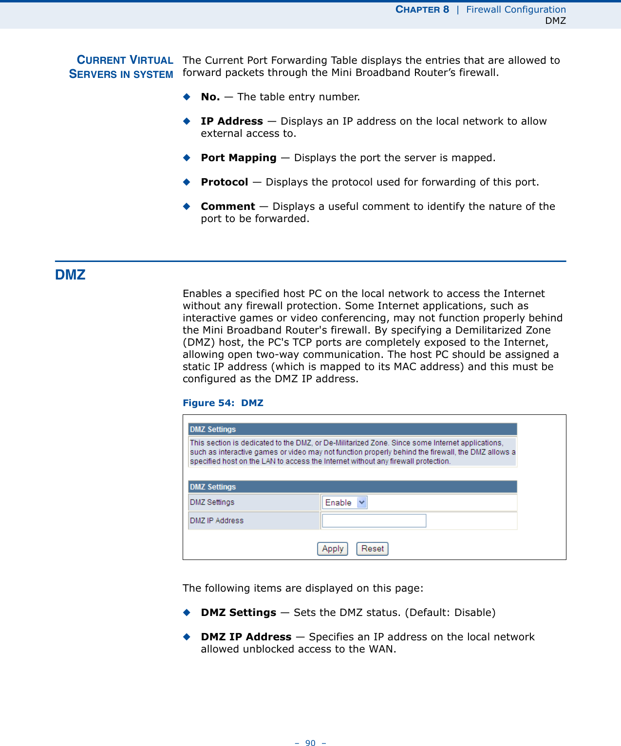 CHAPTER 8  |  Firewall ConfigurationDMZ–  90  –CURRENT VIRTUALSERVERS IN SYSTEMThe Current Port Forwarding Table displays the entries that are allowed to forward packets through the Mini Broadband Router’s firewall.◆No. — The table entry number.◆IP Address — Displays an IP address on the local network to allow external access to.◆Port Mapping — Displays the port the server is mapped.◆Protocol — Displays the protocol used for forwarding of this port.◆Comment — Displays a useful comment to identify the nature of the port to be forwarded.DMZEnables a specified host PC on the local network to access the Internet without any firewall protection. Some Internet applications, such as interactive games or video conferencing, may not function properly behind the Mini Broadband Router&apos;s firewall. By specifying a Demilitarized Zone (DMZ) host, the PC&apos;s TCP ports are completely exposed to the Internet, allowing open two-way communication. The host PC should be assigned a static IP address (which is mapped to its MAC address) and this must be configured as the DMZ IP address.Figure 54:  DMZThe following items are displayed on this page:◆DMZ Settings — Sets the DMZ status. (Default: Disable)◆DMZ IP Address — Specifies an IP address on the local network allowed unblocked access to the WAN.
