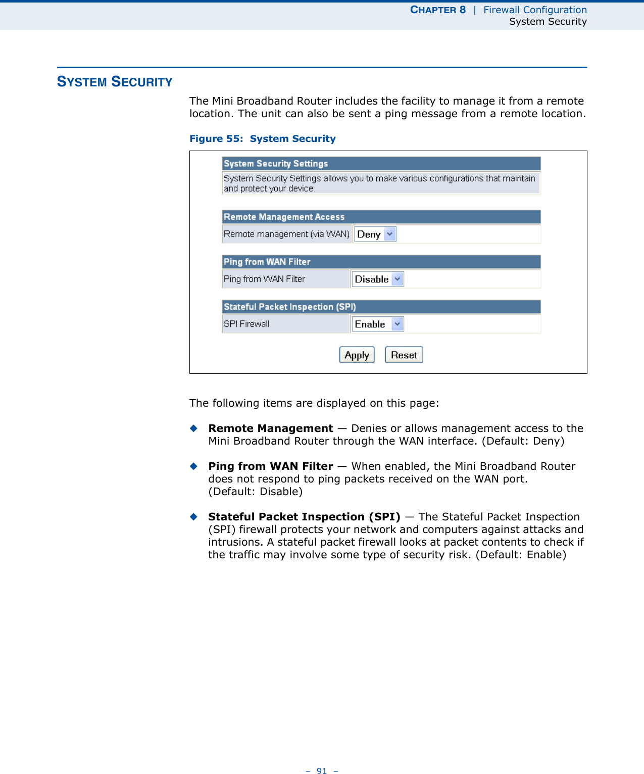 CHAPTER 8  |  Firewall ConfigurationSystem Security–  91  –SYSTEM SECURITYThe Mini Broadband Router includes the facility to manage it from a remote location. The unit can also be sent a ping message from a remote location.Figure 55:  System SecurityThe following items are displayed on this page:◆Remote Management — Denies or allows management access to the Mini Broadband Router through the WAN interface. (Default: Deny)◆Ping from WAN Filter — When enabled, the Mini Broadband Router does not respond to ping packets received on the WAN port. (Default: Disable)◆Stateful Packet Inspection (SPI) — The Stateful Packet Inspection (SPI) firewall protects your network and computers against attacks and intrusions. A stateful packet firewall looks at packet contents to check if the traffic may involve some type of security risk. (Default: Enable)