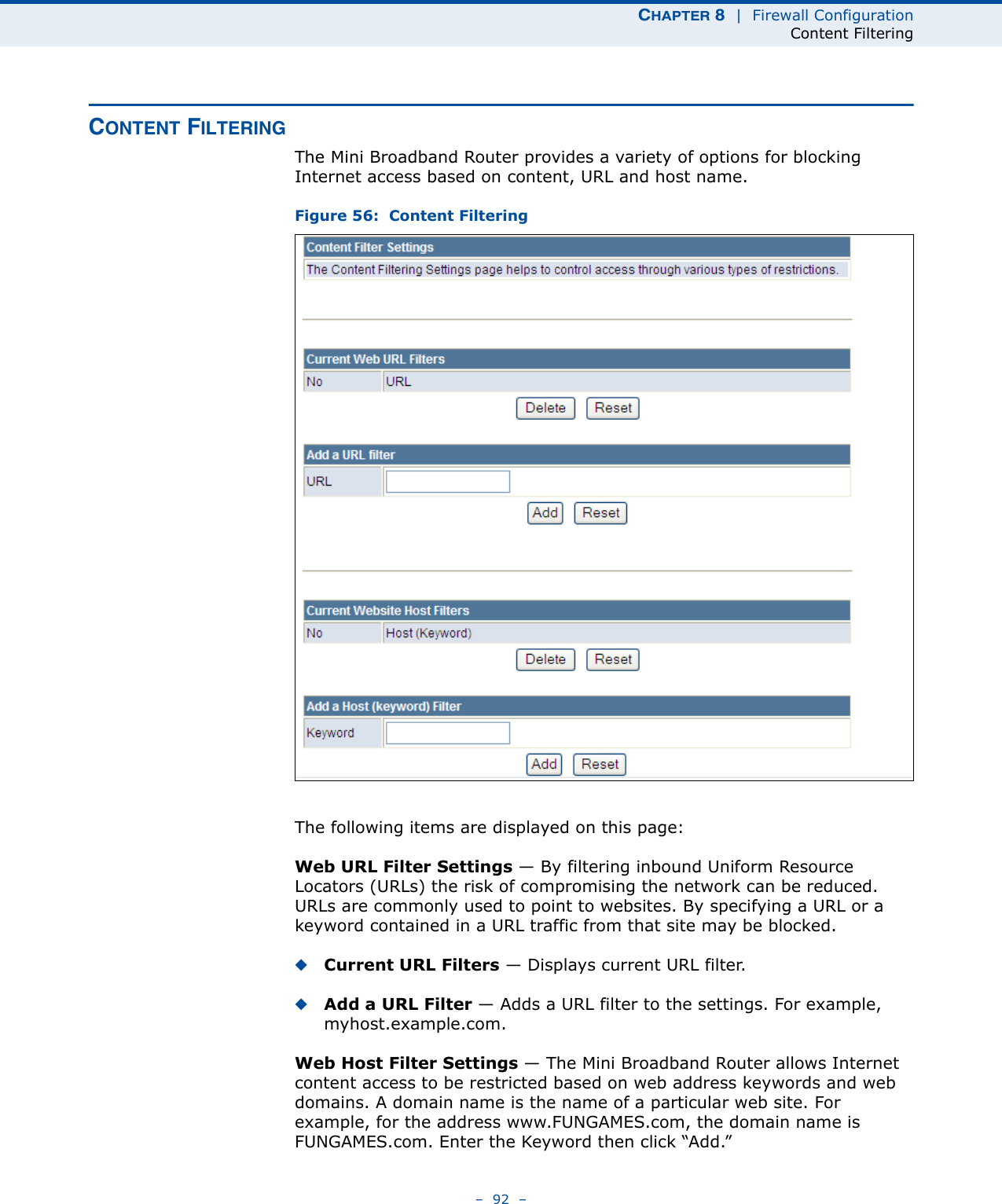 CHAPTER 8  |  Firewall ConfigurationContent Filtering–  92  –CONTENT FILTERINGThe Mini Broadband Router provides a variety of options for blocking Internet access based on content, URL and host name.Figure 56:  Content FilteringThe following items are displayed on this page:Web URL Filter Settings — By filtering inbound Uniform Resource Locators (URLs) the risk of compromising the network can be reduced. URLs are commonly used to point to websites. By specifying a URL or a keyword contained in a URL traffic from that site may be blocked. ◆Current URL Filters — Displays current URL filter.◆Add a URL Filter — Adds a URL filter to the settings. For example, myhost.example.com.Web Host Filter Settings — The Mini Broadband Router allows Internet content access to be restricted based on web address keywords and web domains. A domain name is the name of a particular web site. For example, for the address www.FUNGAMES.com, the domain name is FUNGAMES.com. Enter the Keyword then click “Add.”