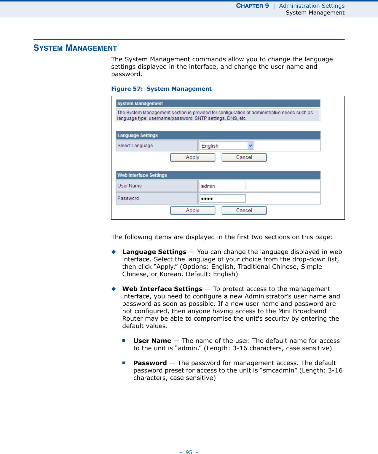 CHAPTER 9  |  Administration SettingsSystem Management–  95  –SYSTEM MANAGEMENTThe System Management commands allow you to change the language settings displayed in the interface, and change the user name and password.Figure 57:  System ManagementThe following items are displayed in the first two sections on this page:◆Language Settings — You can change the language displayed in web interface. Select the language of your choice from the drop-down list, then click “Apply.” (Options: English, Traditional Chinese, Simple Chinese, or Korean. Default: English)◆Web Interface Settings — To protect access to the management interface, you need to configure a new Administrator’s user name and password as soon as possible. If a new user name and password are not configured, then anyone having access to the Mini Broadband Router may be able to compromise the unit&apos;s security by entering the default values.■User Name — The name of the user. The default name for access to the unit is “admin.” (Length: 3-16 characters, case sensitive)■Password — The password for management access. The default password preset for access to the unit is “smcadmin” (Length: 3-16 characters, case sensitive)