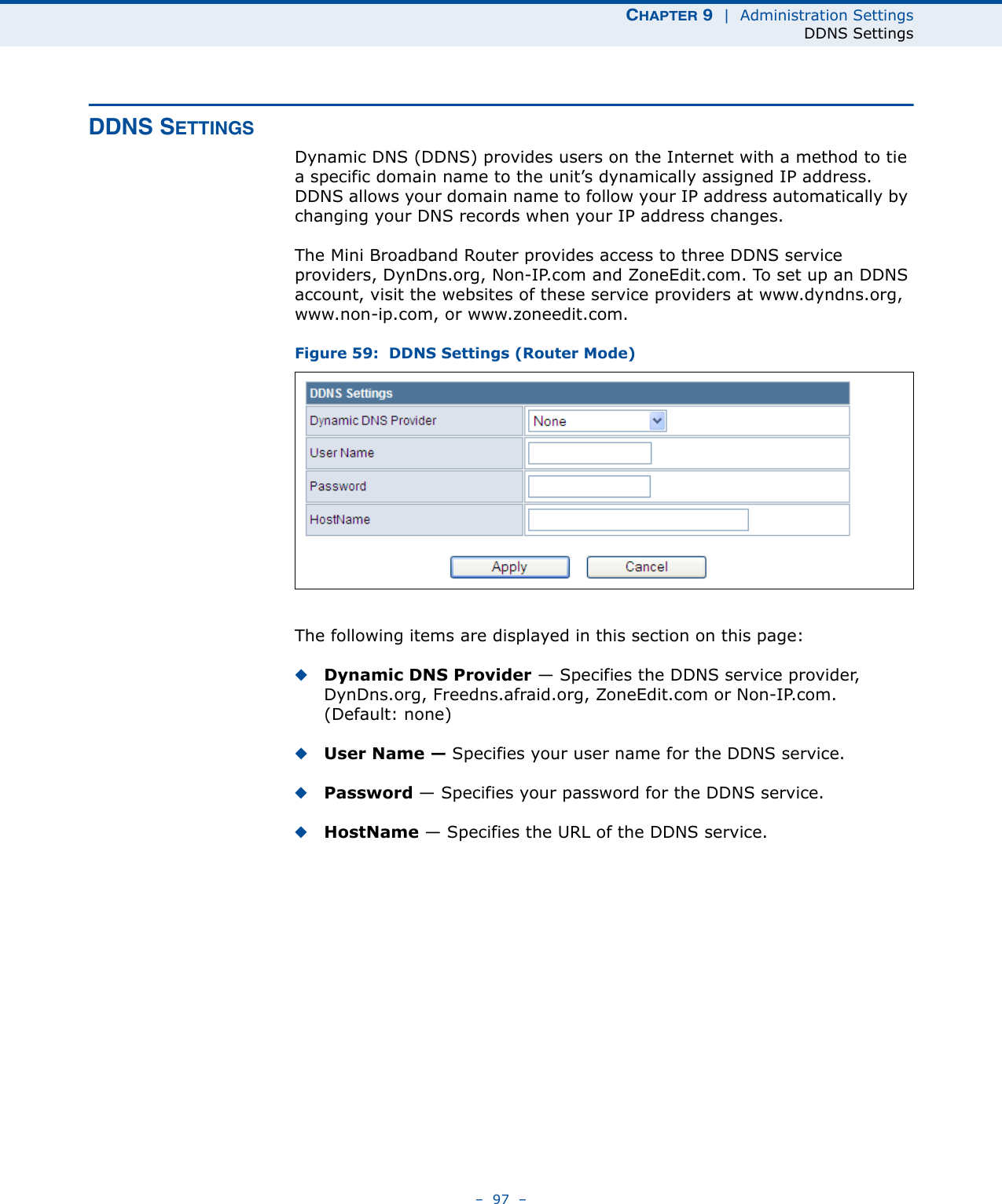 CHAPTER 9  |  Administration SettingsDDNS Settings–  97  –DDNS SETTINGSDynamic DNS (DDNS) provides users on the Internet with a method to tie a specific domain name to the unit’s dynamically assigned IP address. DDNS allows your domain name to follow your IP address automatically by changing your DNS records when your IP address changes.The Mini Broadband Router provides access to three DDNS service providers, DynDns.org, Non-IP.com and ZoneEdit.com. To set up an DDNS account, visit the websites of these service providers at www.dyndns.org, www.non-ip.com, or www.zoneedit.com. Figure 59:  DDNS Settings (Router Mode)The following items are displayed in this section on this page:◆Dynamic DNS Provider — Specifies the DDNS service provider, DynDns.org, Freedns.afraid.org, ZoneEdit.com or Non-IP.com. (Default: none)◆User Name — Specifies your user name for the DDNS service.◆Password — Specifies your password for the DDNS service.◆HostName — Specifies the URL of the DDNS service.