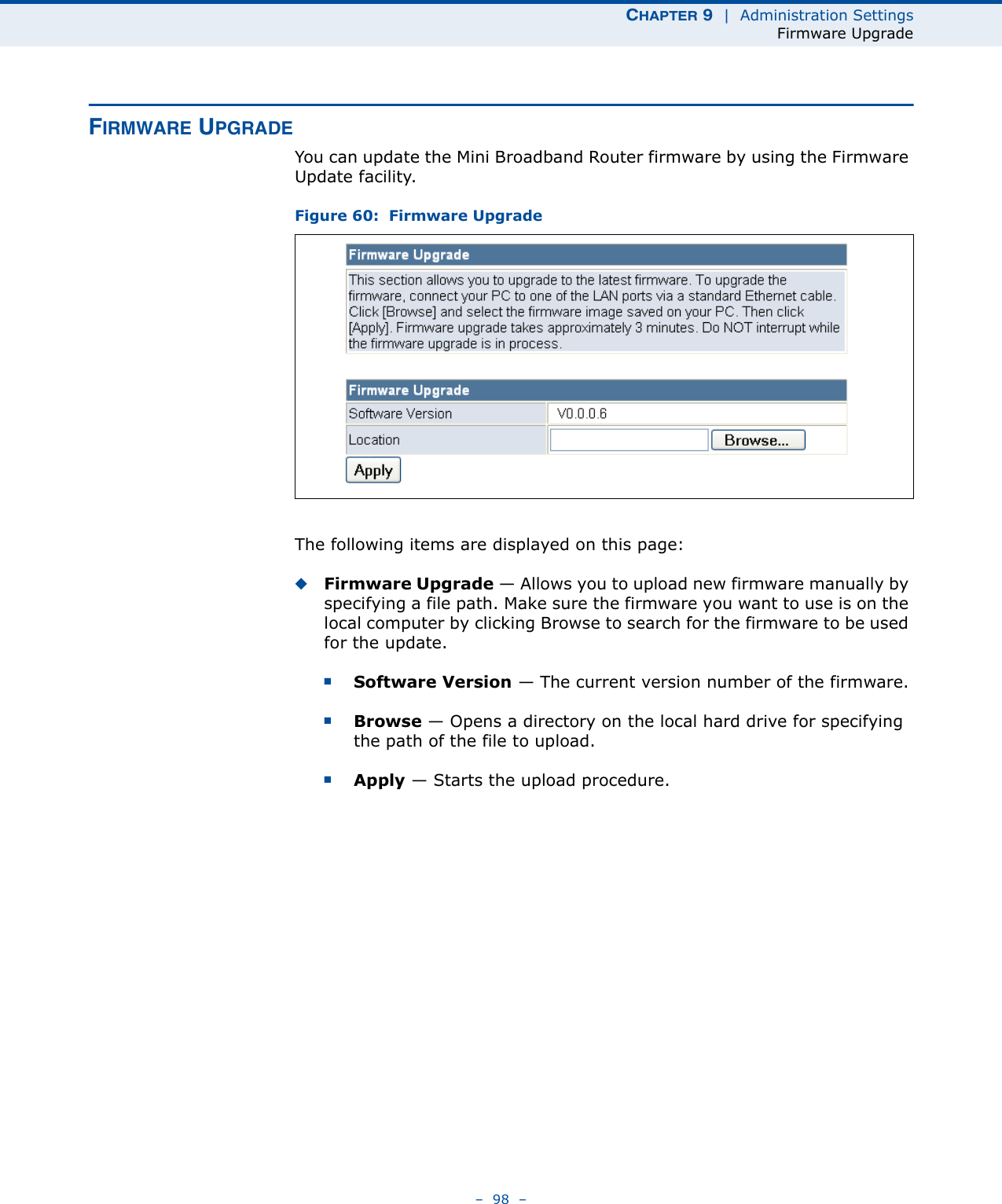 CHAPTER 9  |  Administration SettingsFirmware Upgrade–  98  –FIRMWARE UPGRADEYou can update the Mini Broadband Router firmware by using the Firmware Update facility.Figure 60:  Firmware Upgrade The following items are displayed on this page:◆Firmware Upgrade — Allows you to upload new firmware manually by specifying a file path. Make sure the firmware you want to use is on the local computer by clicking Browse to search for the firmware to be used for the update.■Software Version — The current version number of the firmware.■Browse — Opens a directory on the local hard drive for specifying the path of the file to upload.■Apply — Starts the upload procedure.