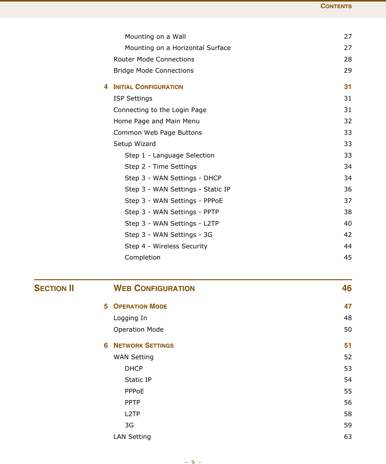 CONTENTS–  9  –Mounting on a Wall  27Mounting on a Horizontal Surface  27Router Mode Connections  28Bridge Mode Connections  294INITIAL CONFIGURATION 31ISP Settings  31Connecting to the Login Page  31Home Page and Main Menu  32Common Web Page Buttons  33Setup Wizard  33Step 1 - Language Selection  33Step 2 - Time Settings  34Step 3 - WAN Settings - DHCP  34Step 3 - WAN Settings - Static IP  36Step 3 - WAN Settings - PPPoE  37Step 3 - WAN Settings - PPTP  38Step 3 - WAN Settings - L2TP  40Step 3 - WAN Settings - 3G  42Step 4 - Wireless Security  44Completion 45SECTION II WEB CONFIGURATION 465OPERATION MODE 47Logging In  48Operation Mode  506NETWORK SETTINGS 51WAN Setting  52DHCP 53Static IP  54PPPoE 55PPTP  56L2TP  583G  59LAN Setting  63