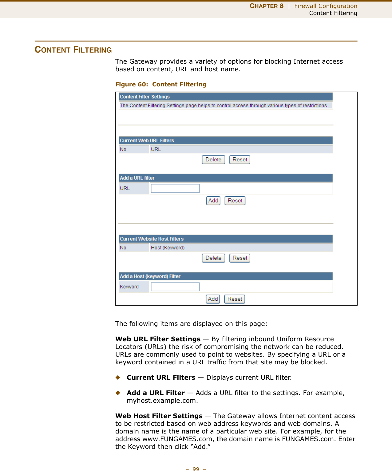 CHAPTER 8  |  Firewall ConfigurationContent Filtering–  99  –CONTENT FILTERINGThe Gateway provides a variety of options for blocking Internet access based on content, URL and host name.Figure 60:  Content FilteringThe following items are displayed on this page:Web URL Filter Settings — By filtering inbound Uniform Resource Locators (URLs) the risk of compromising the network can be reduced. URLs are commonly used to point to websites. By specifying a URL or a keyword contained in a URL traffic from that site may be blocked. ◆Current URL Filters — Displays current URL filter.◆Add a URL Filter — Adds a URL filter to the settings. For example, myhost.example.com.Web Host Filter Settings — The Gateway allows Internet content access to be restricted based on web address keywords and web domains. A domain name is the name of a particular web site. For example, for the address www.FUNGAMES.com, the domain name is FUNGAMES.com. Enter the Keyword then click “Add.”