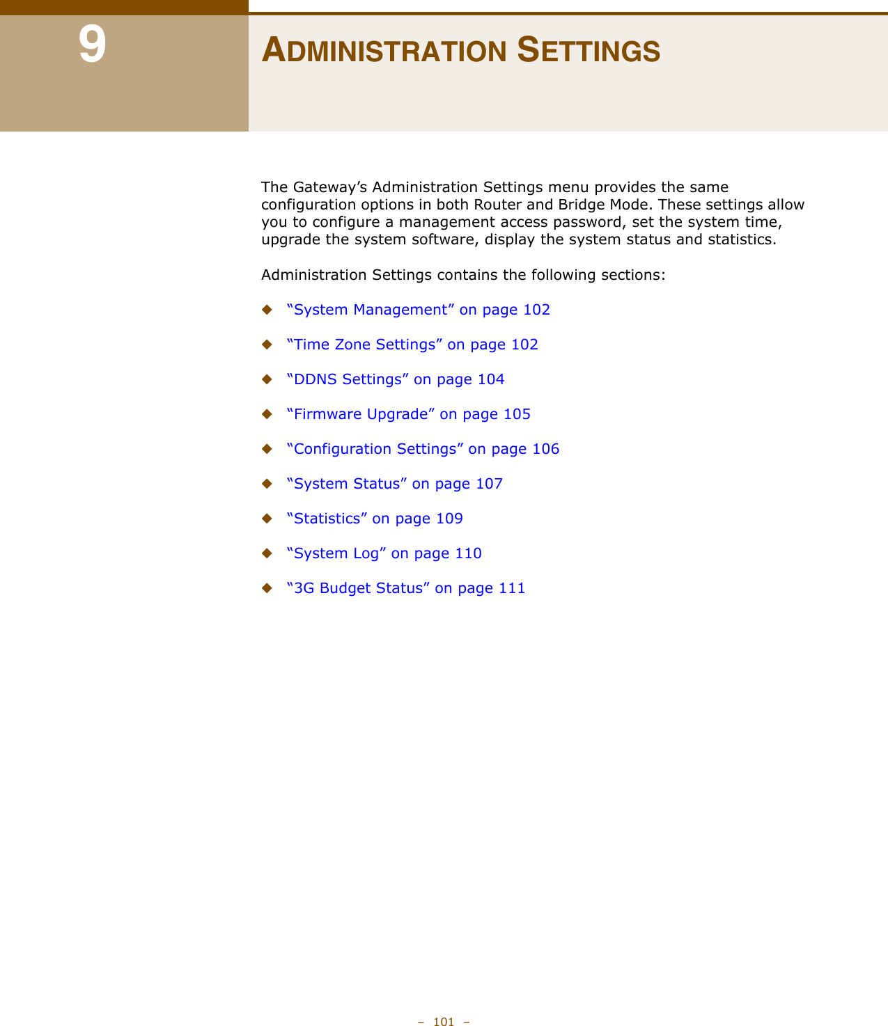 –  101  –9ADMINISTRATION SETTINGSThe Gateway’s Administration Settings menu provides the same configuration options in both Router and Bridge Mode. These settings allow you to configure a management access password, set the system time, upgrade the system software, display the system status and statistics.Administration Settings contains the following sections:◆“System Management” on page 102◆“Time Zone Settings” on page 102◆“DDNS Settings” on page 104◆“Firmware Upgrade” on page 105◆“Configuration Settings” on page 106◆“System Status” on page 107◆“Statistics” on page 109◆“System Log” on page 110◆“3G Budget Status” on page 111