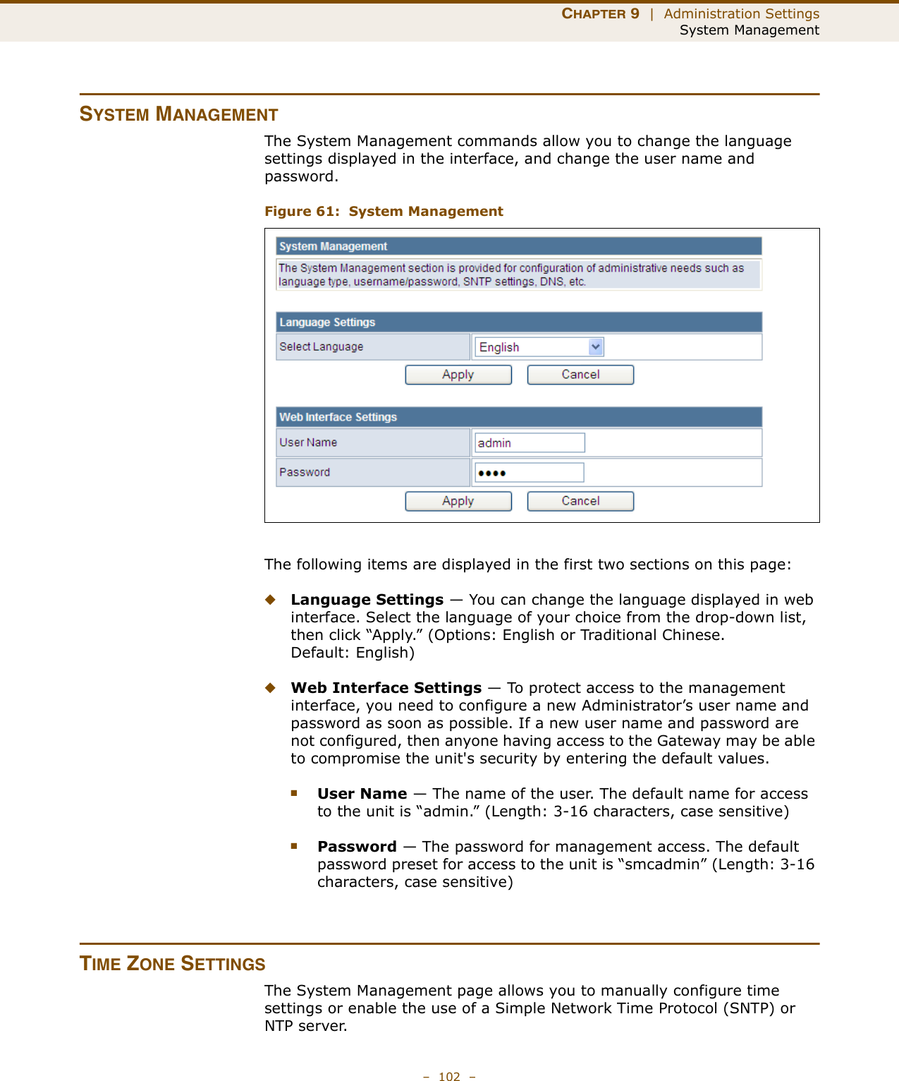 CHAPTER 9  |  Administration SettingsSystem Management–  102  –SYSTEM MANAGEMENTThe System Management commands allow you to change the language settings displayed in the interface, and change the user name and password.Figure 61:  System ManagementThe following items are displayed in the first two sections on this page:◆Language Settings — You can change the language displayed in web interface. Select the language of your choice from the drop-down list, then click “Apply.” (Options: English or Traditional Chinese. Default: English)◆Web Interface Settings — To protect access to the management interface, you need to configure a new Administrator’s user name and password as soon as possible. If a new user name and password are not configured, then anyone having access to the Gateway may be able to compromise the unit&apos;s security by entering the default values.■User Name — The name of the user. The default name for access to the unit is “admin.” (Length: 3-16 characters, case sensitive)■Password — The password for management access. The default password preset for access to the unit is “smcadmin” (Length: 3-16 characters, case sensitive)TIME ZONE SETTINGSThe System Management page allows you to manually configure time settings or enable the use of a Simple Network Time Protocol (SNTP) or NTP server.