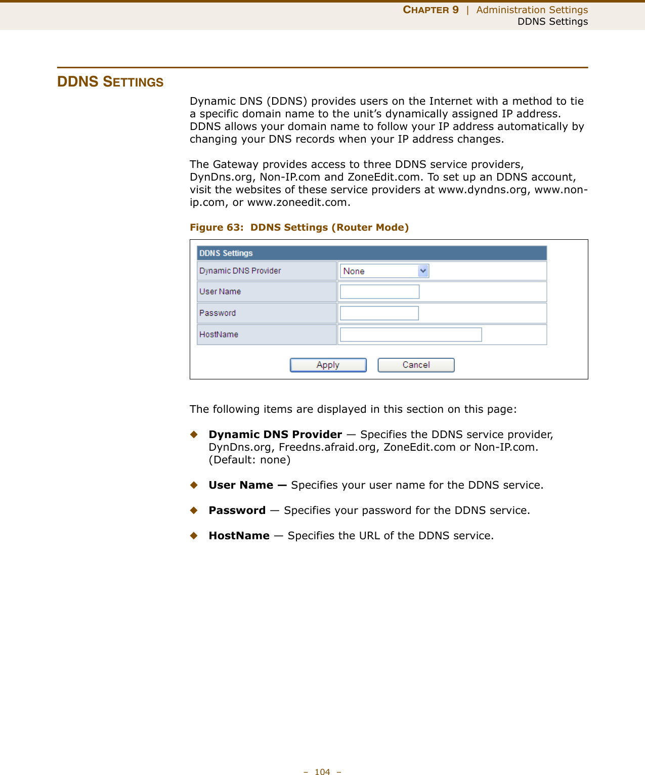 CHAPTER 9  |  Administration SettingsDDNS Settings–  104  –DDNS SETTINGSDynamic DNS (DDNS) provides users on the Internet with a method to tie a specific domain name to the unit’s dynamically assigned IP address. DDNS allows your domain name to follow your IP address automatically by changing your DNS records when your IP address changes.The Gateway provides access to three DDNS service providers, DynDns.org, Non-IP.com and ZoneEdit.com. To set up an DDNS account, visit the websites of these service providers at www.dyndns.org, www.non-ip.com, or www.zoneedit.com. Figure 63:  DDNS Settings (Router Mode)The following items are displayed in this section on this page:◆Dynamic DNS Provider — Specifies the DDNS service provider, DynDns.org, Freedns.afraid.org, ZoneEdit.com or Non-IP.com. (Default: none)◆User Name — Specifies your user name for the DDNS service.◆Password — Specifies your password for the DDNS service.◆HostName — Specifies the URL of the DDNS service.