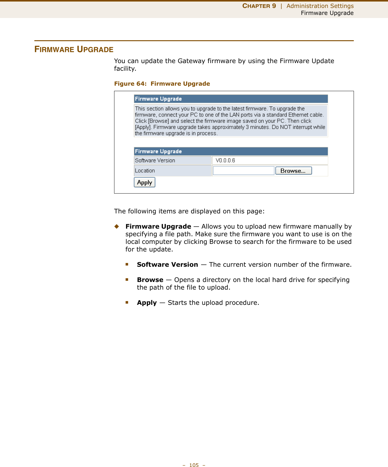 CHAPTER 9  |  Administration SettingsFirmware Upgrade–  105  –FIRMWARE UPGRADEYou can update the Gateway firmware by using the Firmware Update facility.Figure 64:  Firmware Upgrade The following items are displayed on this page:◆Firmware Upgrade — Allows you to upload new firmware manually by specifying a file path. Make sure the firmware you want to use is on the local computer by clicking Browse to search for the firmware to be used for the update.■Software Version — The current version number of the firmware.■Browse — Opens a directory on the local hard drive for specifying the path of the file to upload.■Apply — Starts the upload procedure.