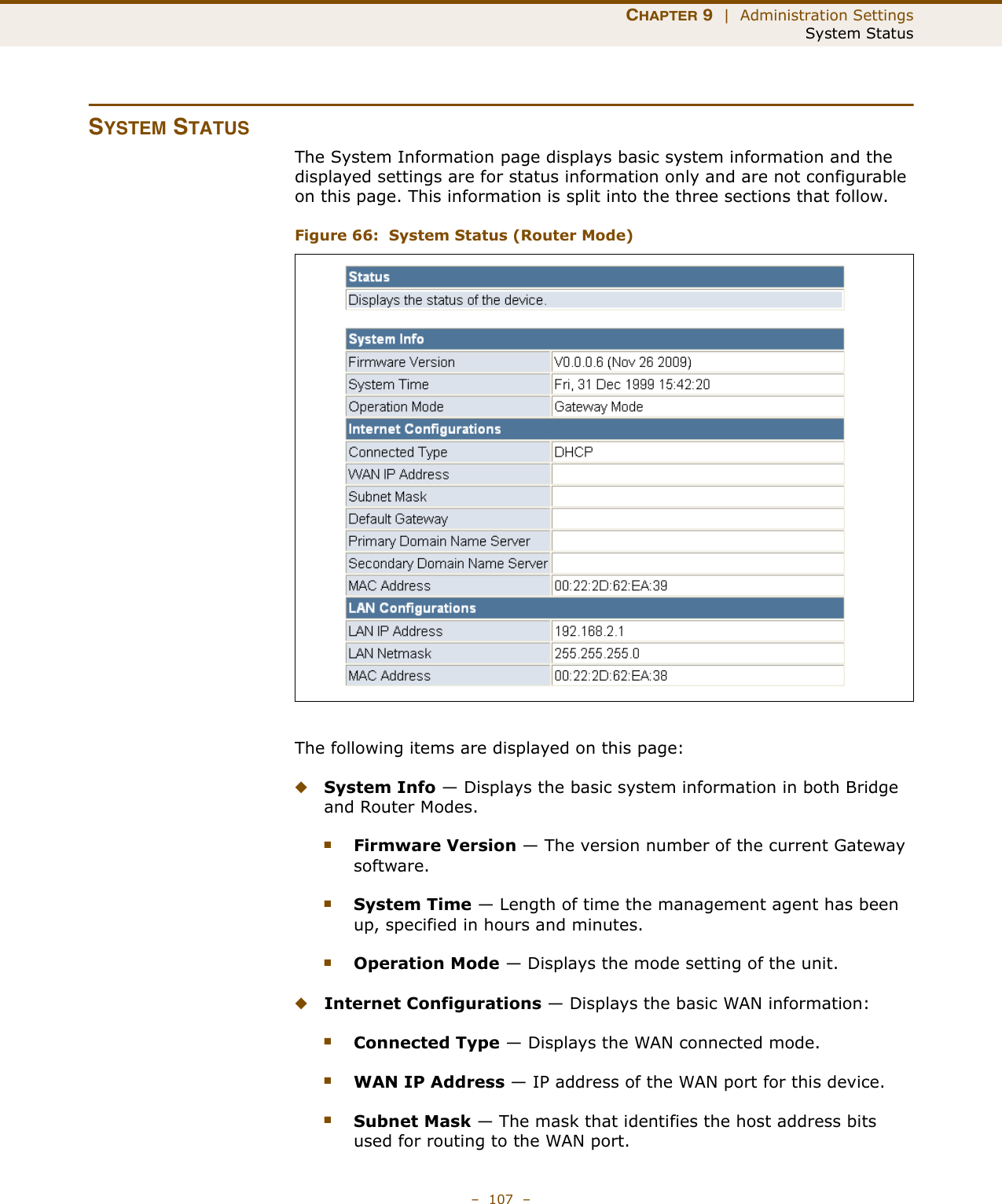 CHAPTER 9  |  Administration SettingsSystem Status–  107  –SYSTEM STATUSThe System Information page displays basic system information and the displayed settings are for status information only and are not configurable on this page. This information is split into the three sections that follow. Figure 66:  System Status (Router Mode)The following items are displayed on this page:◆System Info — Displays the basic system information in both Bridge and Router Modes.■Firmware Version — The version number of the current Gateway software.■System Time — Length of time the management agent has been up, specified in hours and minutes.■Operation Mode — Displays the mode setting of the unit.◆Internet Configurations — Displays the basic WAN information:■Connected Type — Displays the WAN connected mode.■WAN IP Address — IP address of the WAN port for this device.■Subnet Mask — The mask that identifies the host address bits used for routing to the WAN port.