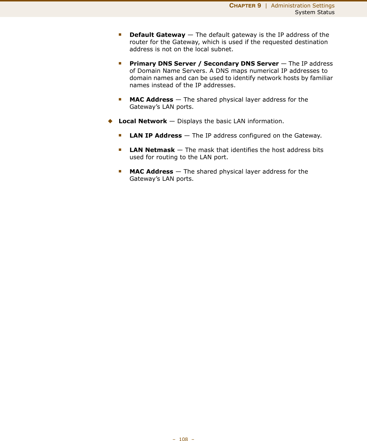 CHAPTER 9  |  Administration SettingsSystem Status–  108  –■Default Gateway — The default gateway is the IP address of the router for the Gateway, which is used if the requested destination address is not on the local subnet.■Primary DNS Server / Secondary DNS Server — The IP address of Domain Name Servers. A DNS maps numerical IP addresses to domain names and can be used to identify network hosts by familiar names instead of the IP addresses.■MAC Address — The shared physical layer address for the Gateway’s LAN ports.◆Local Network — Displays the basic LAN information.■LAN IP Address — The IP address configured on the Gateway.■LAN Netmask — The mask that identifies the host address bits used for routing to the LAN port.■MAC Address — The shared physical layer address for the Gateway’s LAN ports.