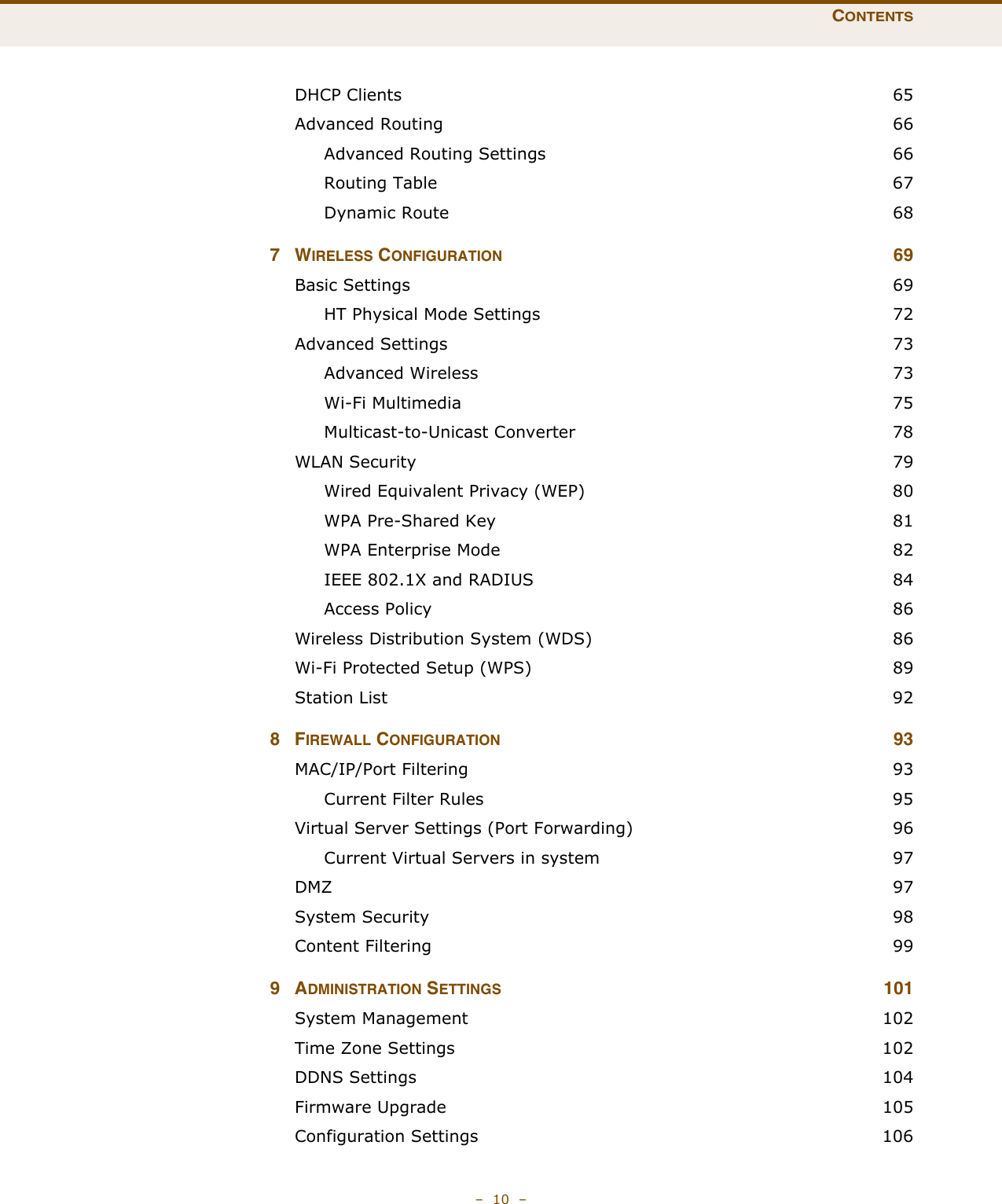 CONTENTS–  10  –DHCP Clients  65Advanced Routing  66Advanced Routing Settings  66Routing Table  67Dynamic Route  687WIRELESS CONFIGURATION 69Basic Settings  69HT Physical Mode Settings  72Advanced Settings  73Advanced Wireless  73Wi-Fi Multimedia  75Multicast-to-Unicast Converter  78WLAN Security  79Wired Equivalent Privacy (WEP)  80WPA Pre-Shared Key  81WPA Enterprise Mode  82IEEE 802.1X and RADIUS  84Access Policy  86Wireless Distribution System (WDS)  86Wi-Fi Protected Setup (WPS)  89Station List  928FIREWALL CONFIGURATION 93MAC/IP/Port Filtering  93Current Filter Rules  95Virtual Server Settings (Port Forwarding)  96Current Virtual Servers in system  97DMZ  97System Security  98Content Filtering  999ADMINISTRATION SETTINGS 101System Management  102Time Zone Settings  102DDNS Settings  104Firmware Upgrade  105Configuration Settings  106