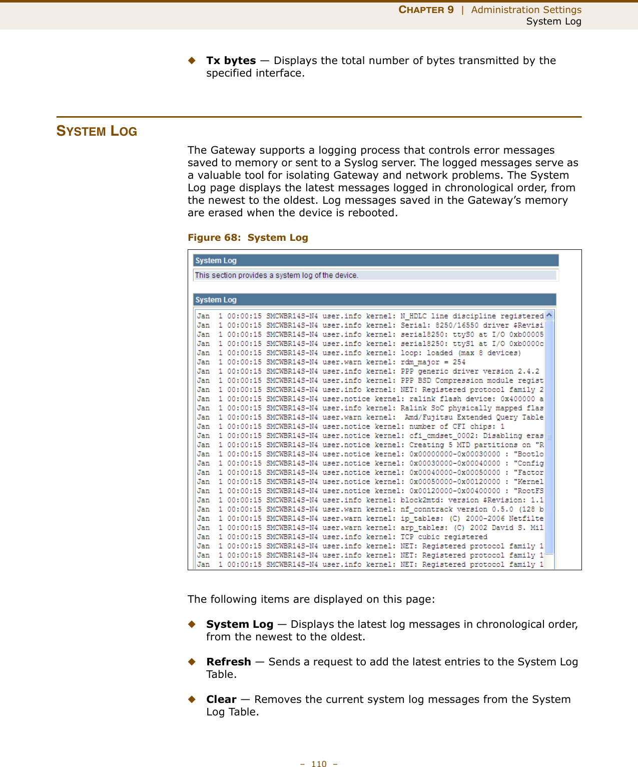 CHAPTER 9  |  Administration SettingsSystem Log–  110  –◆Tx bytes — Displays the total number of bytes transmitted by the specified interface.SYSTEM LOGThe Gateway supports a logging process that controls error messages saved to memory or sent to a Syslog server. The logged messages serve as a valuable tool for isolating Gateway and network problems. The System Log page displays the latest messages logged in chronological order, from the newest to the oldest. Log messages saved in the Gateway’s memory are erased when the device is rebooted.Figure 68:  System LogThe following items are displayed on this page:◆System Log — Displays the latest log messages in chronological order, from the newest to the oldest.◆Refresh — Sends a request to add the latest entries to the System Log Ta b l e .◆Clear — Removes the current system log messages from the System Log Table.