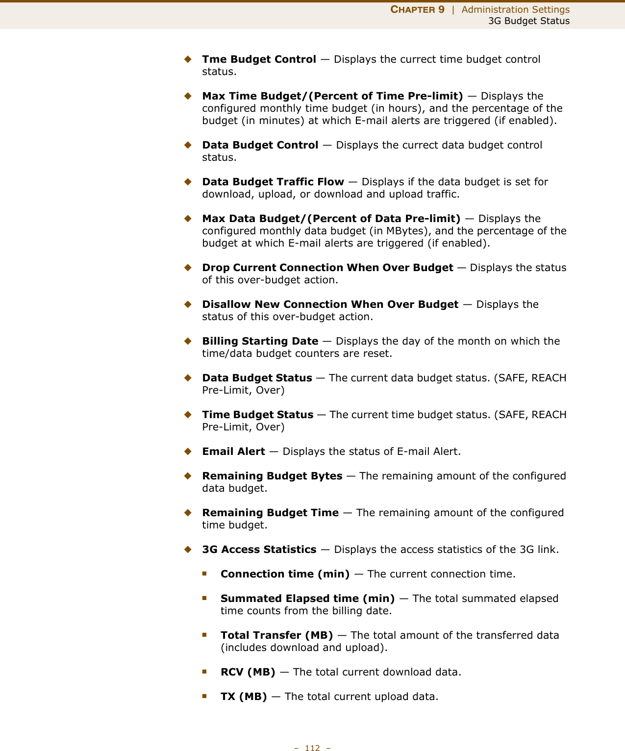 CHAPTER 9  |  Administration Settings3G Budget Status–  112  –◆Tme Budget Control — Displays the currect time budget control status.◆Max Time Budget/(Percent of Time Pre-limit) — Displays the configured monthly time budget (in hours), and the percentage of the budget (in minutes) at which E-mail alerts are triggered (if enabled).◆Data Budget Control — Displays the currect data budget control status.◆Data Budget Traffic Flow — Displays if the data budget is set for download, upload, or download and upload traffic.◆Max Data Budget/(Percent of Data Pre-limit) — Displays the configured monthly data budget (in MBytes), and the percentage of the budget at which E-mail alerts are triggered (if enabled).◆Drop Current Connection When Over Budget — Displays the status of this over-budget action.◆Disallow New Connection When Over Budget — Displays the status of this over-budget action.◆Billing Starting Date — Displays the day of the month on which the time/data budget counters are reset.◆Data Budget Status — The current data budget status. (SAFE, REACH Pre-Limit, Over)◆Time Budget Status — The current time budget status. (SAFE, REACH Pre-Limit, Over)◆Email Alert — Displays the status of E-mail Alert.◆Remaining Budget Bytes — The remaining amount of the configured data budget.◆Remaining Budget Time — The remaining amount of the configured time budget.◆3G Access Statistics — Displays the access statistics of the 3G link.■Connection time (min) — The current connection time.■Summated Elapsed time (min) — The total summated elapsed time counts from the billing date.■Total Transfer (MB) — The total amount of the transferred data (includes download and upload).■RCV (MB) — The total current download data.■TX (MB) — The total current upload data.