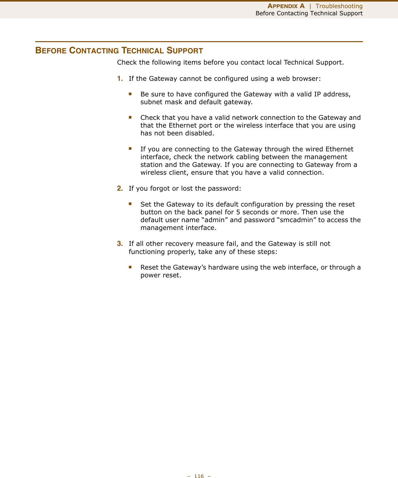 APPENDIX A  |  TroubleshootingBefore Contacting Technical Support–  116  –BEFORE CONTACTING TECHNICAL SUPPORTCheck the following items before you contact local Technical Support.1. If the Gateway cannot be configured using a web browser:■Be sure to have configured the Gateway with a valid IP address, subnet mask and default gateway.■Check that you have a valid network connection to the Gateway and that the Ethernet port or the wireless interface that you are using has not been disabled.■If you are connecting to the Gateway through the wired Ethernet interface, check the network cabling between the management station and the Gateway. If you are connecting to Gateway from a wireless client, ensure that you have a valid connection. 2. If you forgot or lost the password:■Set the Gateway to its default configuration by pressing the reset button on the back panel for 5 seconds or more. Then use the default user name “admin” and password “smcadmin” to access the management interface.3. If all other recovery measure fail, and the Gateway is still not functioning properly, take any of these steps:■Reset the Gateway’s hardware using the web interface, or through a power reset.