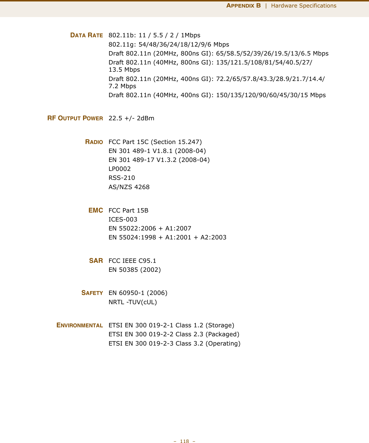 APPENDIX B  |  Hardware Specifications–  118  –DATA RATE 802.11b: 11 / 5.5 / 2 / 1Mbps802.11g: 54/48/36/24/18/12/9/6 MbpsDraft 802.11n (20MHz, 800ns GI): 65/58.5/52/39/26/19.5/13/6.5 MbpsDraft 802.11n (40MHz, 800ns GI): 135/121.5/108/81/54/40.5/27/13.5 MbpsDraft 802.11n (20MHz, 400ns GI): 72.2/65/57.8/43.3/28.9/21.7/14.4/7.2 MbpsDraft 802.11n (40MHz, 400ns GI): 150/135/120/90/60/45/30/15 MbpsRF OUTPUT POWER 22.5 +/- 2dBm RADIO FCC Part 15C (Section 15.247)EN 301 489-1 V1.8.1 (2008-04)EN 301 489-17 V1.3.2 (2008-04)LP0002RSS-210 AS/NZS 4268EMC FCC Part 15BICES-003EN 55022:2006 + A1:2007EN 55024:1998 + A1:2001 + A2:2003SAR FCC IEEE C95.1EN 50385 (2002)SAFETY EN 60950-1 (2006)NRTL -TUV(cUL)ENVIRONMENTAL ETSI EN 300 019-2-1 Class 1.2 (Storage)ETSI EN 300 019-2-2 Class 2.3 (Packaged)ETSI EN 300 019-2-3 Class 3.2 (Operating)