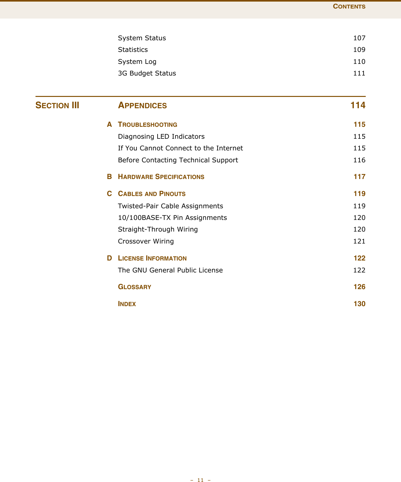 CONTENTS–  11  –System Status  107Statistics 109System Log  1103G Budget Status  111SECTION III APPENDICES 114ATROUBLESHOOTING 115Diagnosing LED Indicators  115If You Cannot Connect to the Internet  115Before Contacting Technical Support  116BHARDWARE SPECIFICATIONS 117CCABLES AND PINOUTS 119Twisted-Pair Cable Assignments  11910/100BASE-TX Pin Assignments  120Straight-Through Wiring  120Crossover Wiring  121DLICENSE INFORMATION 122The GNU General Public License  122GLOSSARY 126INDEX 130