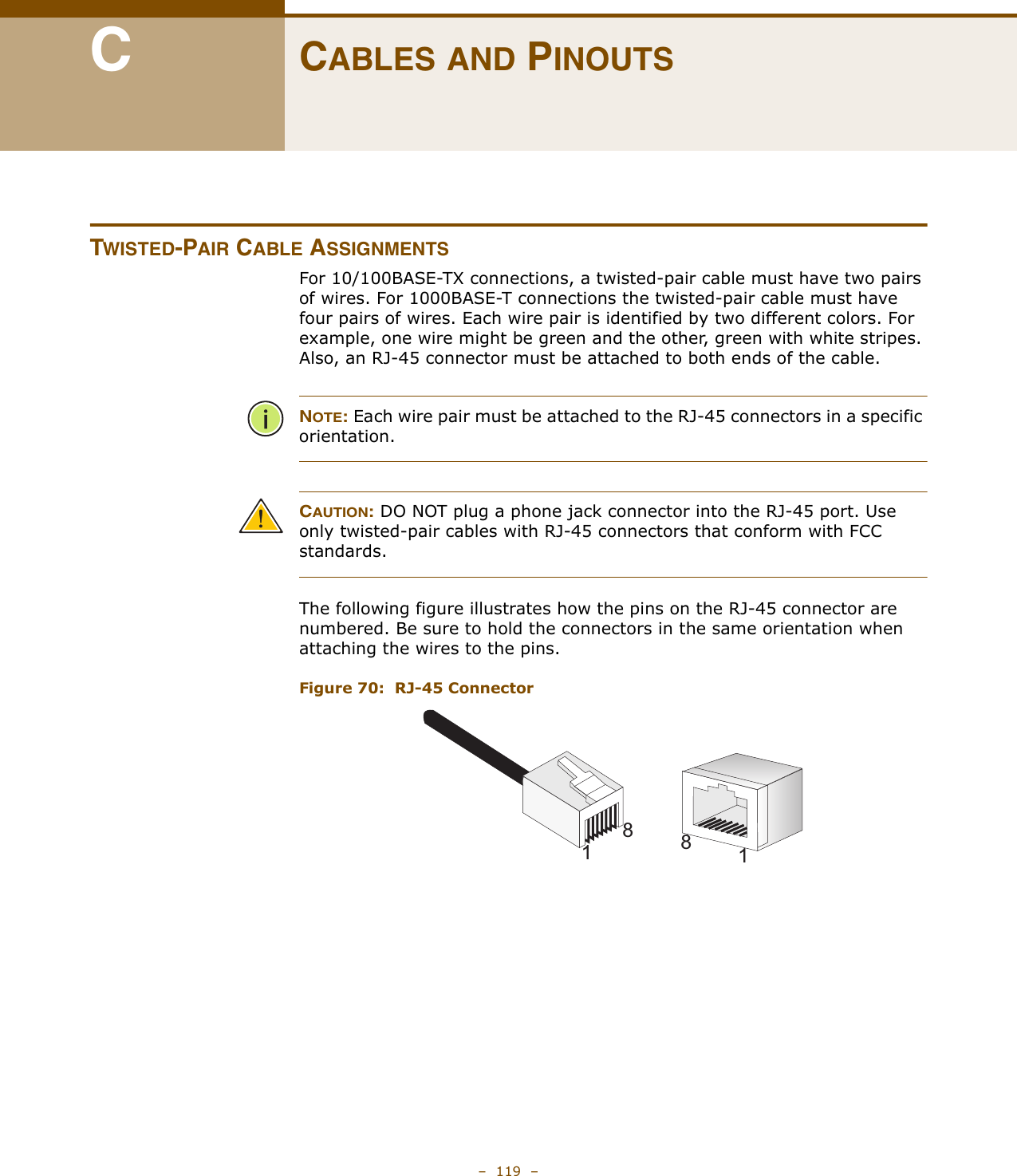 –  119  –CCABLES AND PINOUTSTWISTED-PAIR CABLE ASSIGNMENTSFor 10/100BASE-TX connections, a twisted-pair cable must have two pairs of wires. For 1000BASE-T connections the twisted-pair cable must have four pairs of wires. Each wire pair is identified by two different colors. For example, one wire might be green and the other, green with white stripes. Also, an RJ-45 connector must be attached to both ends of the cable. NOTE: Each wire pair must be attached to the RJ-45 connectors in a specific orientation.CAUTION: DO NOT plug a phone jack connector into the RJ-45 port. Use only twisted-pair cables with RJ-45 connectors that conform with FCC standards.The following figure illustrates how the pins on the RJ-45 connector are numbered. Be sure to hold the connectors in the same orientation when attaching the wires to the pins.Figure 70:  RJ-45 Connector8118